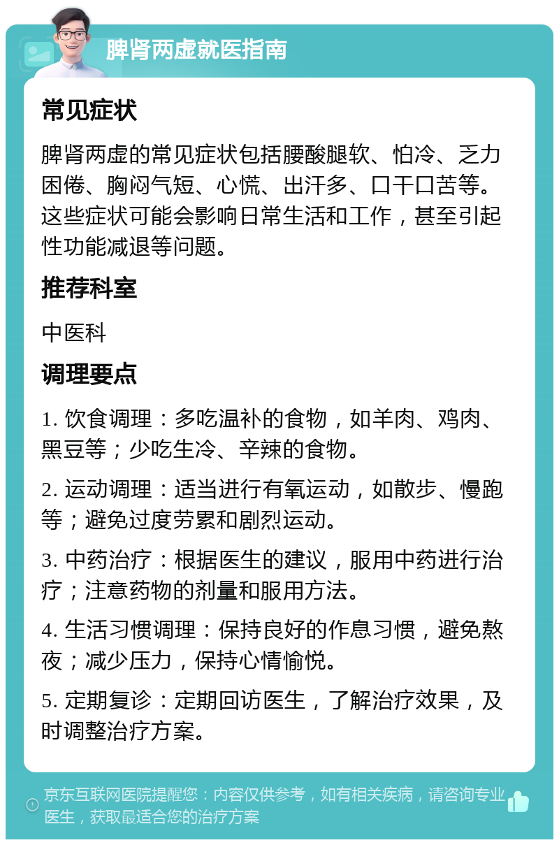 脾肾两虚就医指南 常见症状 脾肾两虚的常见症状包括腰酸腿软、怕冷、乏力困倦、胸闷气短、心慌、出汗多、口干口苦等。这些症状可能会影响日常生活和工作，甚至引起性功能减退等问题。 推荐科室 中医科 调理要点 1. 饮食调理：多吃温补的食物，如羊肉、鸡肉、黑豆等；少吃生冷、辛辣的食物。 2. 运动调理：适当进行有氧运动，如散步、慢跑等；避免过度劳累和剧烈运动。 3. 中药治疗：根据医生的建议，服用中药进行治疗；注意药物的剂量和服用方法。 4. 生活习惯调理：保持良好的作息习惯，避免熬夜；减少压力，保持心情愉悦。 5. 定期复诊：定期回访医生，了解治疗效果，及时调整治疗方案。