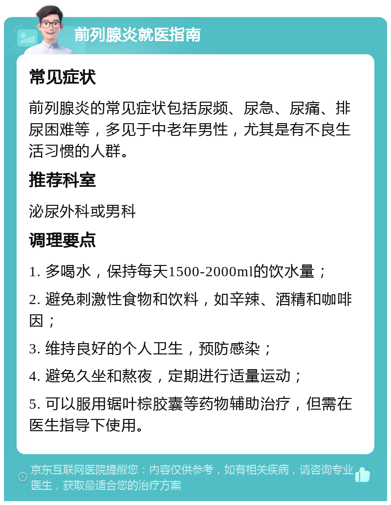 前列腺炎就医指南 常见症状 前列腺炎的常见症状包括尿频、尿急、尿痛、排尿困难等，多见于中老年男性，尤其是有不良生活习惯的人群。 推荐科室 泌尿外科或男科 调理要点 1. 多喝水，保持每天1500-2000ml的饮水量； 2. 避免刺激性食物和饮料，如辛辣、酒精和咖啡因； 3. 维持良好的个人卫生，预防感染； 4. 避免久坐和熬夜，定期进行适量运动； 5. 可以服用锯叶棕胶囊等药物辅助治疗，但需在医生指导下使用。