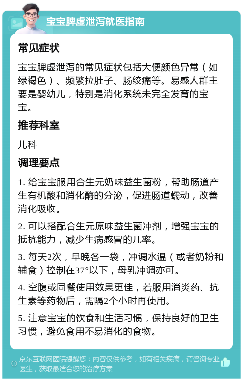 宝宝脾虚泄泻就医指南 常见症状 宝宝脾虚泄泻的常见症状包括大便颜色异常（如绿褐色）、频繁拉肚子、肠绞痛等。易感人群主要是婴幼儿，特别是消化系统未完全发育的宝宝。 推荐科室 儿科 调理要点 1. 给宝宝服用合生元奶味益生菌粉，帮助肠道产生有机酸和消化酶的分泌，促进肠道蠕动，改善消化吸收。 2. 可以搭配合生元原味益生菌冲剂，增强宝宝的抵抗能力，减少生病感冒的几率。 3. 每天2次，早晚各一袋，冲调水温（或者奶粉和辅食）控制在37°以下，母乳冲调亦可。 4. 空腹或同餐使用效果更佳，若服用消炎药、抗生素等药物后，需隔2个小时再使用。 5. 注意宝宝的饮食和生活习惯，保持良好的卫生习惯，避免食用不易消化的食物。