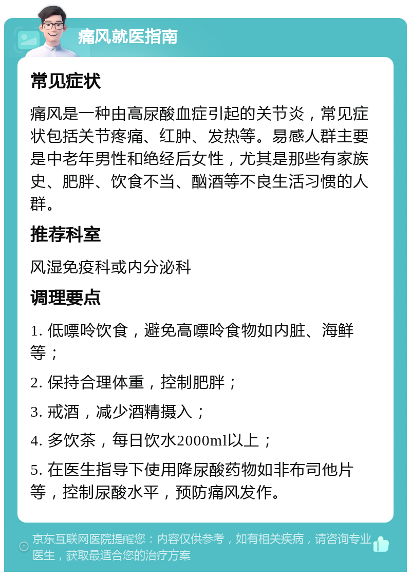 痛风就医指南 常见症状 痛风是一种由高尿酸血症引起的关节炎，常见症状包括关节疼痛、红肿、发热等。易感人群主要是中老年男性和绝经后女性，尤其是那些有家族史、肥胖、饮食不当、酗酒等不良生活习惯的人群。 推荐科室 风湿免疫科或内分泌科 调理要点 1. 低嘌呤饮食，避免高嘌呤食物如内脏、海鲜等； 2. 保持合理体重，控制肥胖； 3. 戒酒，减少酒精摄入； 4. 多饮茶，每日饮水2000ml以上； 5. 在医生指导下使用降尿酸药物如非布司他片等，控制尿酸水平，预防痛风发作。