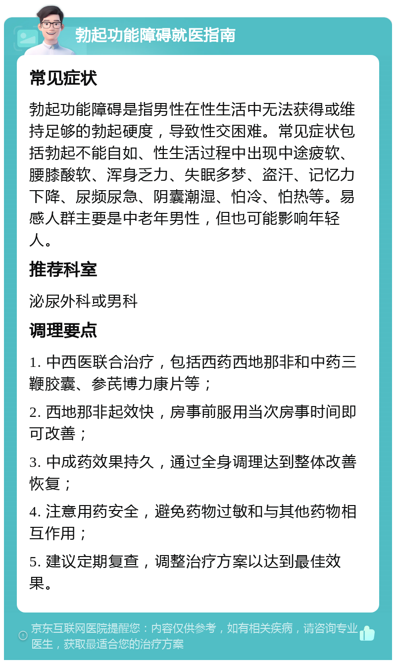 勃起功能障碍就医指南 常见症状 勃起功能障碍是指男性在性生活中无法获得或维持足够的勃起硬度，导致性交困难。常见症状包括勃起不能自如、性生活过程中出现中途疲软、腰膝酸软、浑身乏力、失眠多梦、盗汗、记忆力下降、尿频尿急、阴囊潮湿、怕冷、怕热等。易感人群主要是中老年男性，但也可能影响年轻人。 推荐科室 泌尿外科或男科 调理要点 1. 中西医联合治疗，包括西药西地那非和中药三鞭胶囊、参芪博力康片等； 2. 西地那非起效快，房事前服用当次房事时间即可改善； 3. 中成药效果持久，通过全身调理达到整体改善恢复； 4. 注意用药安全，避免药物过敏和与其他药物相互作用； 5. 建议定期复查，调整治疗方案以达到最佳效果。