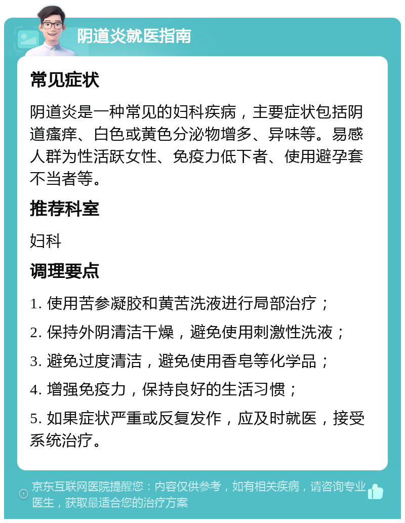 阴道炎就医指南 常见症状 阴道炎是一种常见的妇科疾病，主要症状包括阴道瘙痒、白色或黄色分泌物增多、异味等。易感人群为性活跃女性、免疫力低下者、使用避孕套不当者等。 推荐科室 妇科 调理要点 1. 使用苦参凝胶和黄苦洗液进行局部治疗； 2. 保持外阴清洁干燥，避免使用刺激性洗液； 3. 避免过度清洁，避免使用香皂等化学品； 4. 增强免疫力，保持良好的生活习惯； 5. 如果症状严重或反复发作，应及时就医，接受系统治疗。