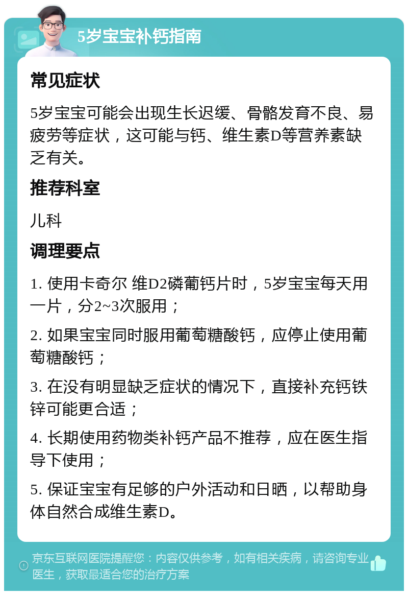 5岁宝宝补钙指南 常见症状 5岁宝宝可能会出现生长迟缓、骨骼发育不良、易疲劳等症状，这可能与钙、维生素D等营养素缺乏有关。 推荐科室 儿科 调理要点 1. 使用卡奇尔 维D2磷葡钙片时，5岁宝宝每天用一片，分2~3次服用； 2. 如果宝宝同时服用葡萄糖酸钙，应停止使用葡萄糖酸钙； 3. 在没有明显缺乏症状的情况下，直接补充钙铁锌可能更合适； 4. 长期使用药物类补钙产品不推荐，应在医生指导下使用； 5. 保证宝宝有足够的户外活动和日晒，以帮助身体自然合成维生素D。