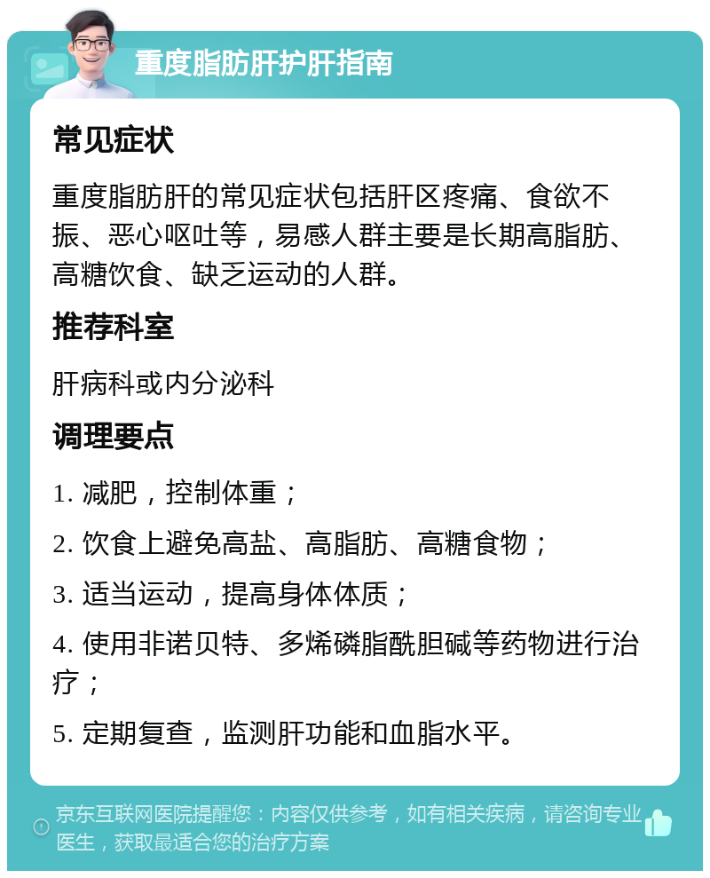 重度脂肪肝护肝指南 常见症状 重度脂肪肝的常见症状包括肝区疼痛、食欲不振、恶心呕吐等，易感人群主要是长期高脂肪、高糖饮食、缺乏运动的人群。 推荐科室 肝病科或内分泌科 调理要点 1. 减肥，控制体重； 2. 饮食上避免高盐、高脂肪、高糖食物； 3. 适当运动，提高身体体质； 4. 使用非诺贝特、多烯磷脂酰胆碱等药物进行治疗； 5. 定期复查，监测肝功能和血脂水平。