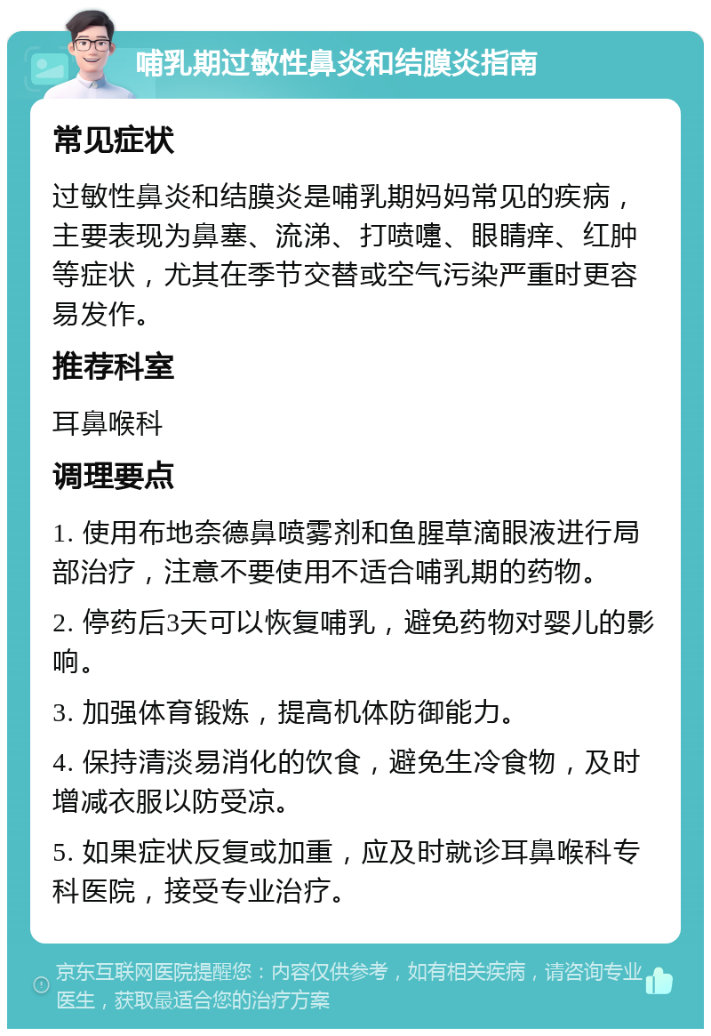 哺乳期过敏性鼻炎和结膜炎指南 常见症状 过敏性鼻炎和结膜炎是哺乳期妈妈常见的疾病，主要表现为鼻塞、流涕、打喷嚏、眼睛痒、红肿等症状，尤其在季节交替或空气污染严重时更容易发作。 推荐科室 耳鼻喉科 调理要点 1. 使用布地奈德鼻喷雾剂和鱼腥草滴眼液进行局部治疗，注意不要使用不适合哺乳期的药物。 2. 停药后3天可以恢复哺乳，避免药物对婴儿的影响。 3. 加强体育锻炼，提高机体防御能力。 4. 保持清淡易消化的饮食，避免生冷食物，及时增减衣服以防受凉。 5. 如果症状反复或加重，应及时就诊耳鼻喉科专科医院，接受专业治疗。