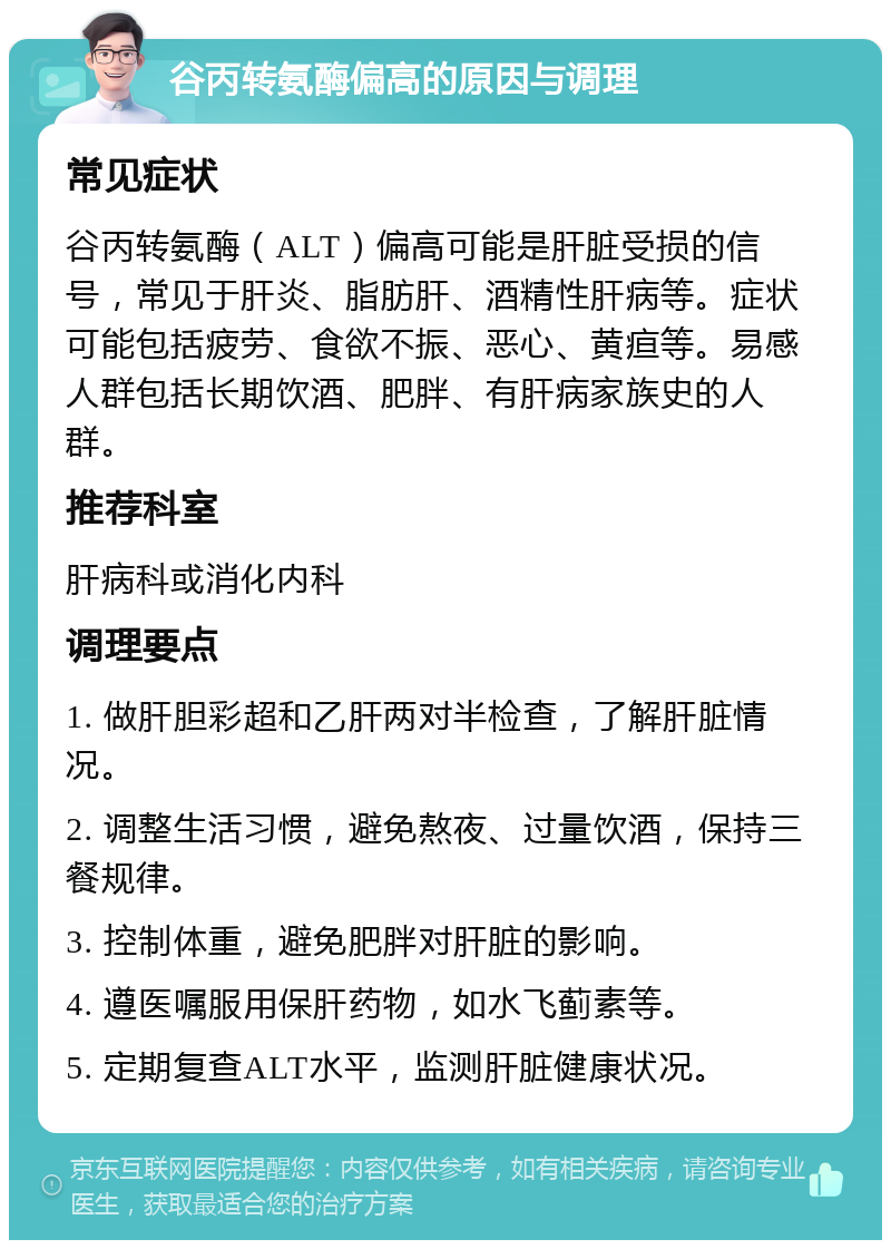 谷丙转氨酶偏高的原因与调理 常见症状 谷丙转氨酶（ALT）偏高可能是肝脏受损的信号，常见于肝炎、脂肪肝、酒精性肝病等。症状可能包括疲劳、食欲不振、恶心、黄疸等。易感人群包括长期饮酒、肥胖、有肝病家族史的人群。 推荐科室 肝病科或消化内科 调理要点 1. 做肝胆彩超和乙肝两对半检查，了解肝脏情况。 2. 调整生活习惯，避免熬夜、过量饮酒，保持三餐规律。 3. 控制体重，避免肥胖对肝脏的影响。 4. 遵医嘱服用保肝药物，如水飞蓟素等。 5. 定期复查ALT水平，监测肝脏健康状况。