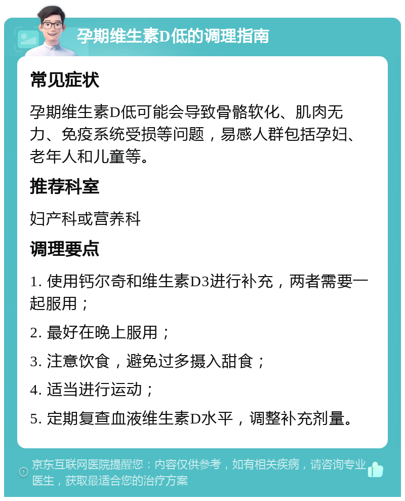 孕期维生素D低的调理指南 常见症状 孕期维生素D低可能会导致骨骼软化、肌肉无力、免疫系统受损等问题，易感人群包括孕妇、老年人和儿童等。 推荐科室 妇产科或营养科 调理要点 1. 使用钙尔奇和维生素D3进行补充，两者需要一起服用； 2. 最好在晚上服用； 3. 注意饮食，避免过多摄入甜食； 4. 适当进行运动； 5. 定期复查血液维生素D水平，调整补充剂量。