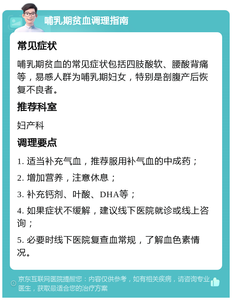 哺乳期贫血调理指南 常见症状 哺乳期贫血的常见症状包括四肢酸软、腰酸背痛等，易感人群为哺乳期妇女，特别是剖腹产后恢复不良者。 推荐科室 妇产科 调理要点 1. 适当补充气血，推荐服用补气血的中成药； 2. 增加营养，注意休息； 3. 补充钙剂、叶酸、DHA等； 4. 如果症状不缓解，建议线下医院就诊或线上咨询； 5. 必要时线下医院复查血常规，了解血色素情况。