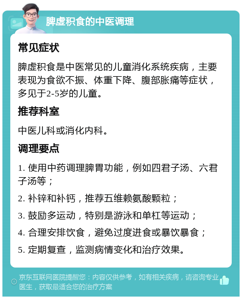 脾虚积食的中医调理 常见症状 脾虚积食是中医常见的儿童消化系统疾病，主要表现为食欲不振、体重下降、腹部胀痛等症状，多见于2-5岁的儿童。 推荐科室 中医儿科或消化内科。 调理要点 1. 使用中药调理脾胃功能，例如四君子汤、六君子汤等； 2. 补锌和补钙，推荐五维赖氨酸颗粒； 3. 鼓励多运动，特别是游泳和单杠等运动； 4. 合理安排饮食，避免过度进食或暴饮暴食； 5. 定期复查，监测病情变化和治疗效果。