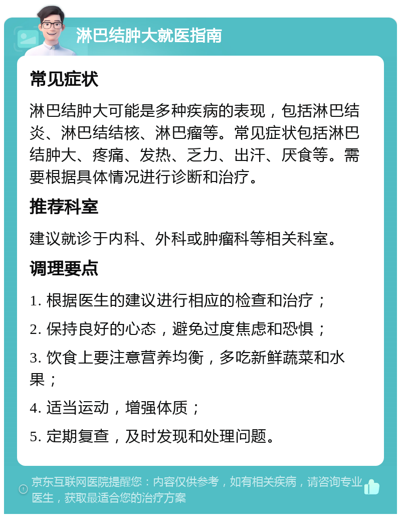 淋巴结肿大就医指南 常见症状 淋巴结肿大可能是多种疾病的表现，包括淋巴结炎、淋巴结结核、淋巴瘤等。常见症状包括淋巴结肿大、疼痛、发热、乏力、出汗、厌食等。需要根据具体情况进行诊断和治疗。 推荐科室 建议就诊于内科、外科或肿瘤科等相关科室。 调理要点 1. 根据医生的建议进行相应的检查和治疗； 2. 保持良好的心态，避免过度焦虑和恐惧； 3. 饮食上要注意营养均衡，多吃新鲜蔬菜和水果； 4. 适当运动，增强体质； 5. 定期复查，及时发现和处理问题。