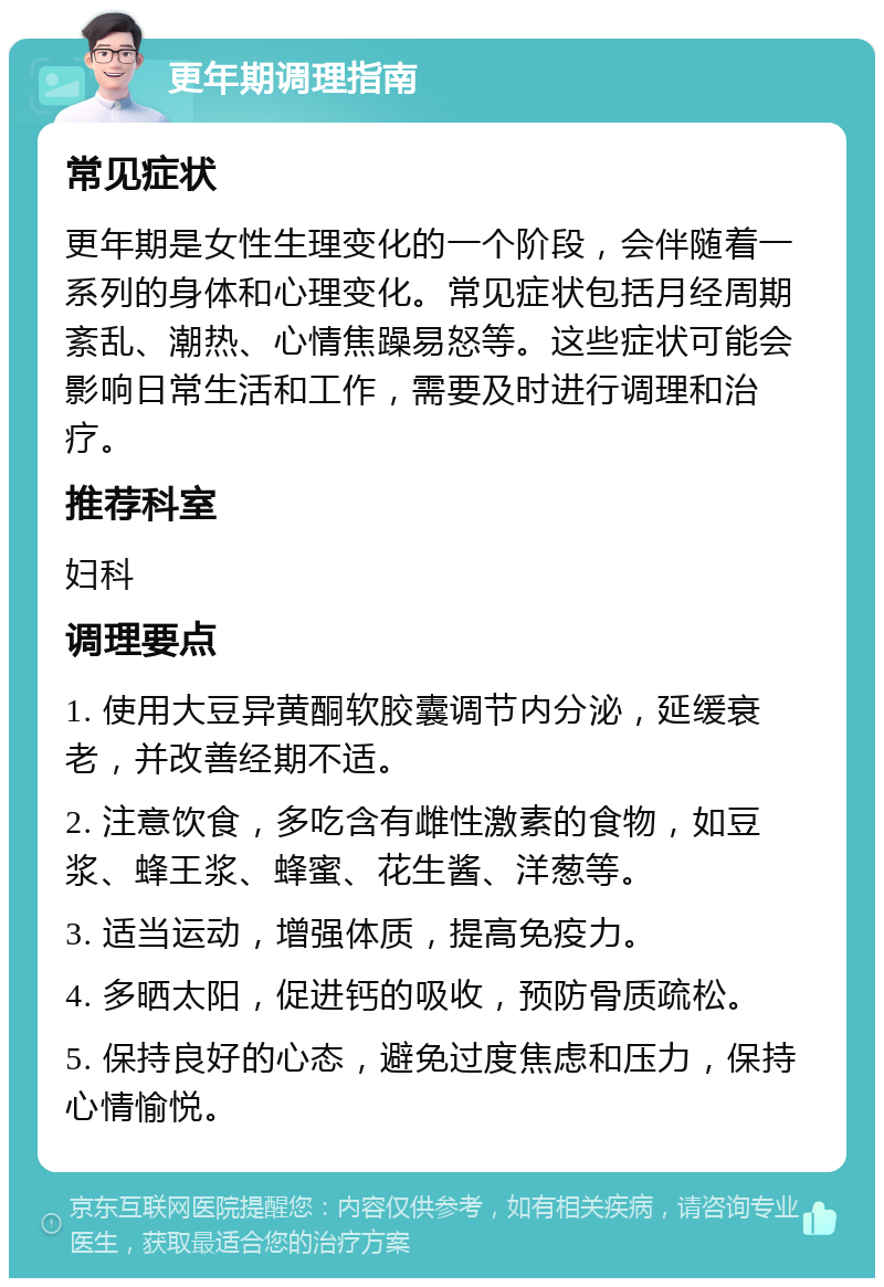 更年期调理指南 常见症状 更年期是女性生理变化的一个阶段，会伴随着一系列的身体和心理变化。常见症状包括月经周期紊乱、潮热、心情焦躁易怒等。这些症状可能会影响日常生活和工作，需要及时进行调理和治疗。 推荐科室 妇科 调理要点 1. 使用大豆异黄酮软胶囊调节内分泌，延缓衰老，并改善经期不适。 2. 注意饮食，多吃含有雌性激素的食物，如豆浆、蜂王浆、蜂蜜、花生酱、洋葱等。 3. 适当运动，增强体质，提高免疫力。 4. 多晒太阳，促进钙的吸收，预防骨质疏松。 5. 保持良好的心态，避免过度焦虑和压力，保持心情愉悦。