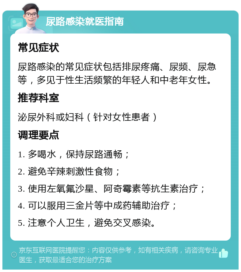 尿路感染就医指南 常见症状 尿路感染的常见症状包括排尿疼痛、尿频、尿急等，多见于性生活频繁的年轻人和中老年女性。 推荐科室 泌尿外科或妇科（针对女性患者） 调理要点 1. 多喝水，保持尿路通畅； 2. 避免辛辣刺激性食物； 3. 使用左氧氟沙星、阿奇霉素等抗生素治疗； 4. 可以服用三金片等中成药辅助治疗； 5. 注意个人卫生，避免交叉感染。