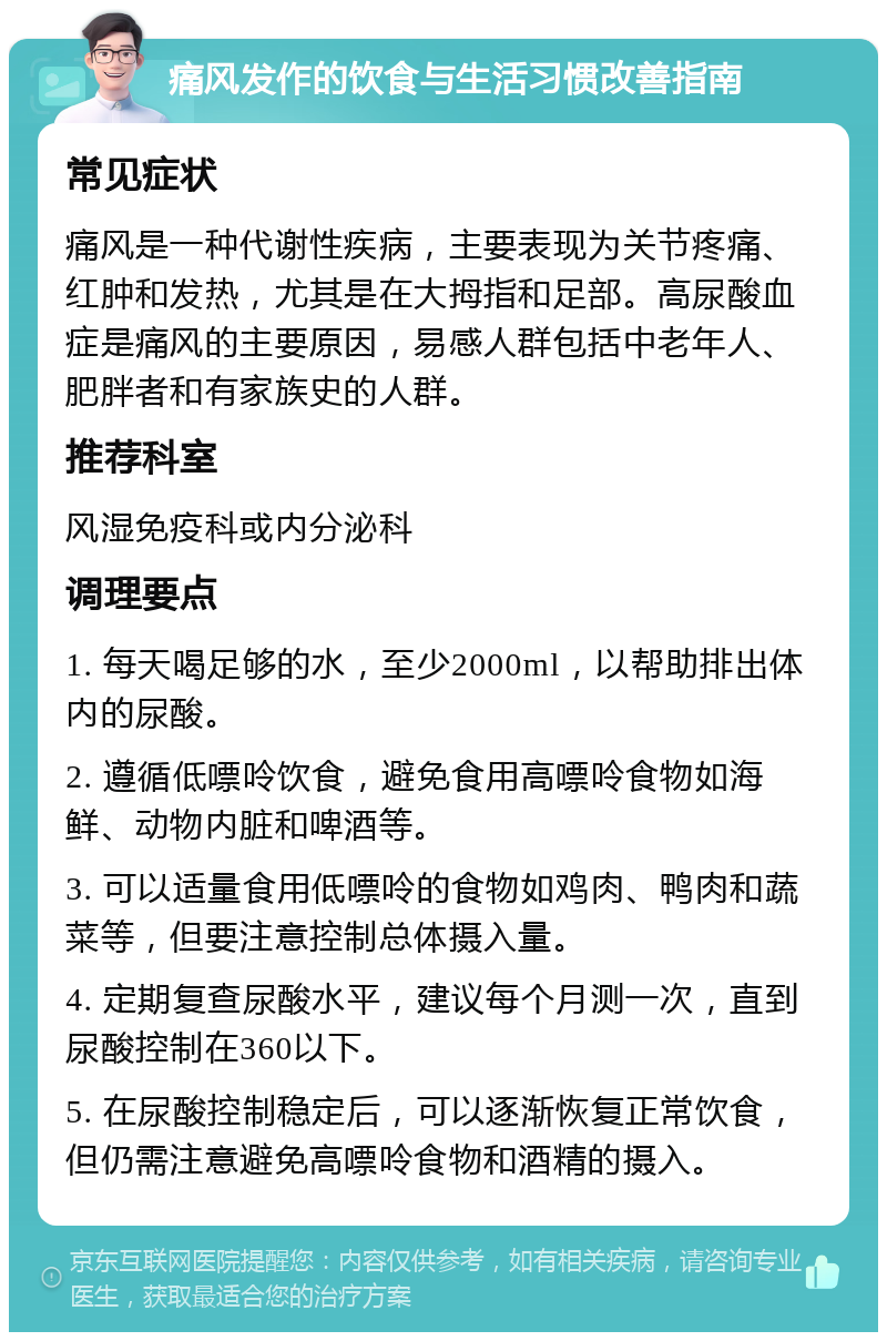 痛风发作的饮食与生活习惯改善指南 常见症状 痛风是一种代谢性疾病，主要表现为关节疼痛、红肿和发热，尤其是在大拇指和足部。高尿酸血症是痛风的主要原因，易感人群包括中老年人、肥胖者和有家族史的人群。 推荐科室 风湿免疫科或内分泌科 调理要点 1. 每天喝足够的水，至少2000ml，以帮助排出体内的尿酸。 2. 遵循低嘌呤饮食，避免食用高嘌呤食物如海鲜、动物内脏和啤酒等。 3. 可以适量食用低嘌呤的食物如鸡肉、鸭肉和蔬菜等，但要注意控制总体摄入量。 4. 定期复查尿酸水平，建议每个月测一次，直到尿酸控制在360以下。 5. 在尿酸控制稳定后，可以逐渐恢复正常饮食，但仍需注意避免高嘌呤食物和酒精的摄入。