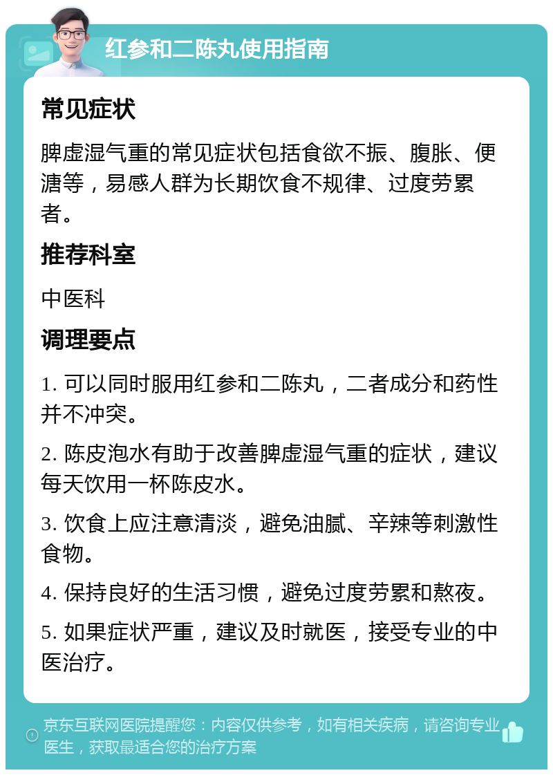 红参和二陈丸使用指南 常见症状 脾虚湿气重的常见症状包括食欲不振、腹胀、便溏等，易感人群为长期饮食不规律、过度劳累者。 推荐科室 中医科 调理要点 1. 可以同时服用红参和二陈丸，二者成分和药性并不冲突。 2. 陈皮泡水有助于改善脾虚湿气重的症状，建议每天饮用一杯陈皮水。 3. 饮食上应注意清淡，避免油腻、辛辣等刺激性食物。 4. 保持良好的生活习惯，避免过度劳累和熬夜。 5. 如果症状严重，建议及时就医，接受专业的中医治疗。