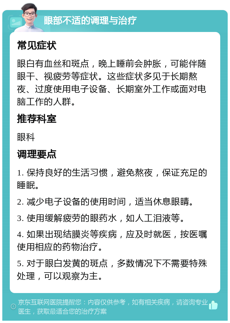 眼部不适的调理与治疗 常见症状 眼白有血丝和斑点，晚上睡前会肿胀，可能伴随眼干、视疲劳等症状。这些症状多见于长期熬夜、过度使用电子设备、长期室外工作或面对电脑工作的人群。 推荐科室 眼科 调理要点 1. 保持良好的生活习惯，避免熬夜，保证充足的睡眠。 2. 减少电子设备的使用时间，适当休息眼睛。 3. 使用缓解疲劳的眼药水，如人工泪液等。 4. 如果出现结膜炎等疾病，应及时就医，按医嘱使用相应的药物治疗。 5. 对于眼白发黄的斑点，多数情况下不需要特殊处理，可以观察为主。