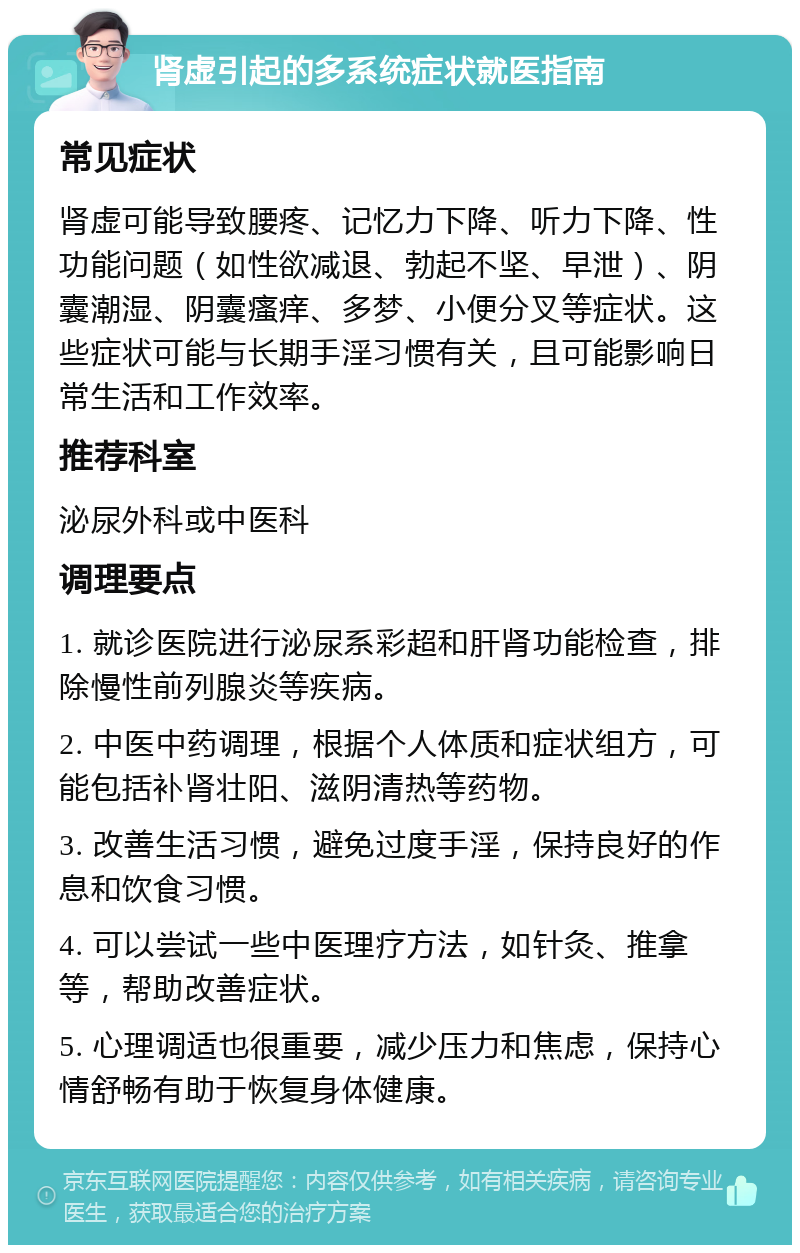 肾虚引起的多系统症状就医指南 常见症状 肾虚可能导致腰疼、记忆力下降、听力下降、性功能问题（如性欲减退、勃起不坚、早泄）、阴囊潮湿、阴囊瘙痒、多梦、小便分叉等症状。这些症状可能与长期手淫习惯有关，且可能影响日常生活和工作效率。 推荐科室 泌尿外科或中医科 调理要点 1. 就诊医院进行泌尿系彩超和肝肾功能检查，排除慢性前列腺炎等疾病。 2. 中医中药调理，根据个人体质和症状组方，可能包括补肾壮阳、滋阴清热等药物。 3. 改善生活习惯，避免过度手淫，保持良好的作息和饮食习惯。 4. 可以尝试一些中医理疗方法，如针灸、推拿等，帮助改善症状。 5. 心理调适也很重要，减少压力和焦虑，保持心情舒畅有助于恢复身体健康。