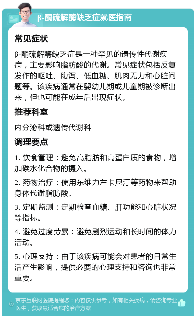 β-酮硫解酶缺乏症就医指南 常见症状 β-酮硫解酶缺乏症是一种罕见的遗传性代谢疾病，主要影响脂肪酸的代谢。常见症状包括反复发作的呕吐、腹泻、低血糖、肌肉无力和心脏问题等。该疾病通常在婴幼儿期或儿童期被诊断出来，但也可能在成年后出现症状。 推荐科室 内分泌科或遗传代谢科 调理要点 1. 饮食管理：避免高脂肪和高蛋白质的食物，增加碳水化合物的摄入。 2. 药物治疗：使用东维力左卡尼汀等药物来帮助身体代谢脂肪酸。 3. 定期监测：定期检查血糖、肝功能和心脏状况等指标。 4. 避免过度劳累：避免剧烈运动和长时间的体力活动。 5. 心理支持：由于该疾病可能会对患者的日常生活产生影响，提供必要的心理支持和咨询也非常重要。