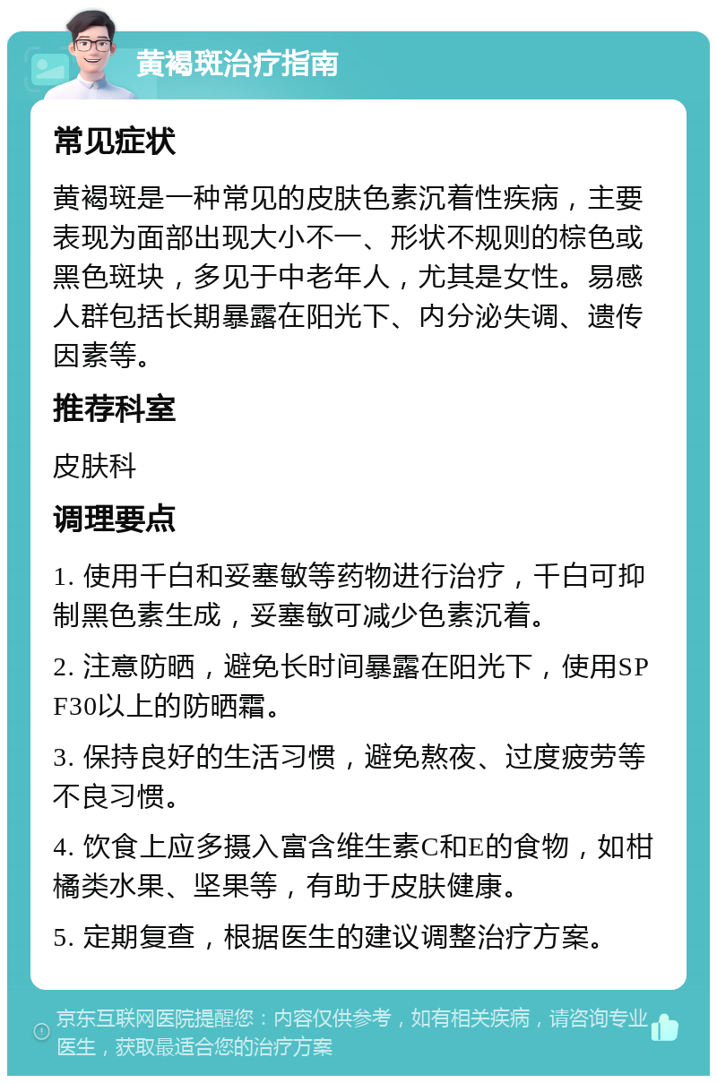 黄褐斑治疗指南 常见症状 黄褐斑是一种常见的皮肤色素沉着性疾病，主要表现为面部出现大小不一、形状不规则的棕色或黑色斑块，多见于中老年人，尤其是女性。易感人群包括长期暴露在阳光下、内分泌失调、遗传因素等。 推荐科室 皮肤科 调理要点 1. 使用千白和妥塞敏等药物进行治疗，千白可抑制黑色素生成，妥塞敏可减少色素沉着。 2. 注意防晒，避免长时间暴露在阳光下，使用SPF30以上的防晒霜。 3. 保持良好的生活习惯，避免熬夜、过度疲劳等不良习惯。 4. 饮食上应多摄入富含维生素C和E的食物，如柑橘类水果、坚果等，有助于皮肤健康。 5. 定期复查，根据医生的建议调整治疗方案。