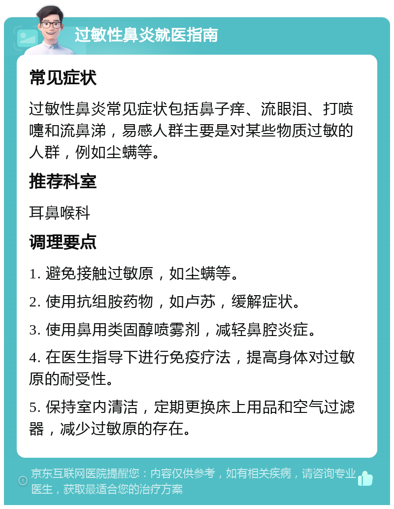 过敏性鼻炎就医指南 常见症状 过敏性鼻炎常见症状包括鼻子痒、流眼泪、打喷嚏和流鼻涕，易感人群主要是对某些物质过敏的人群，例如尘螨等。 推荐科室 耳鼻喉科 调理要点 1. 避免接触过敏原，如尘螨等。 2. 使用抗组胺药物，如卢苏，缓解症状。 3. 使用鼻用类固醇喷雾剂，减轻鼻腔炎症。 4. 在医生指导下进行免疫疗法，提高身体对过敏原的耐受性。 5. 保持室内清洁，定期更换床上用品和空气过滤器，减少过敏原的存在。