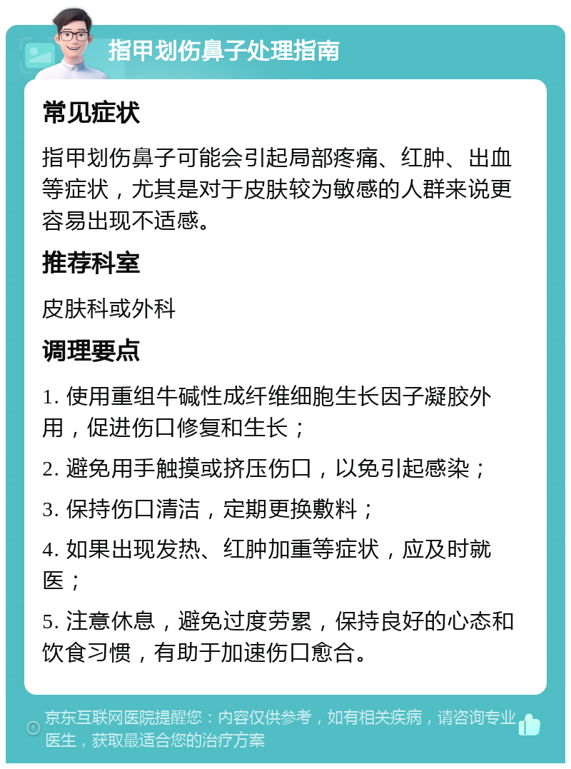 指甲划伤鼻子处理指南 常见症状 指甲划伤鼻子可能会引起局部疼痛、红肿、出血等症状，尤其是对于皮肤较为敏感的人群来说更容易出现不适感。 推荐科室 皮肤科或外科 调理要点 1. 使用重组牛碱性成纤维细胞生长因子凝胶外用，促进伤口修复和生长； 2. 避免用手触摸或挤压伤口，以免引起感染； 3. 保持伤口清洁，定期更换敷料； 4. 如果出现发热、红肿加重等症状，应及时就医； 5. 注意休息，避免过度劳累，保持良好的心态和饮食习惯，有助于加速伤口愈合。