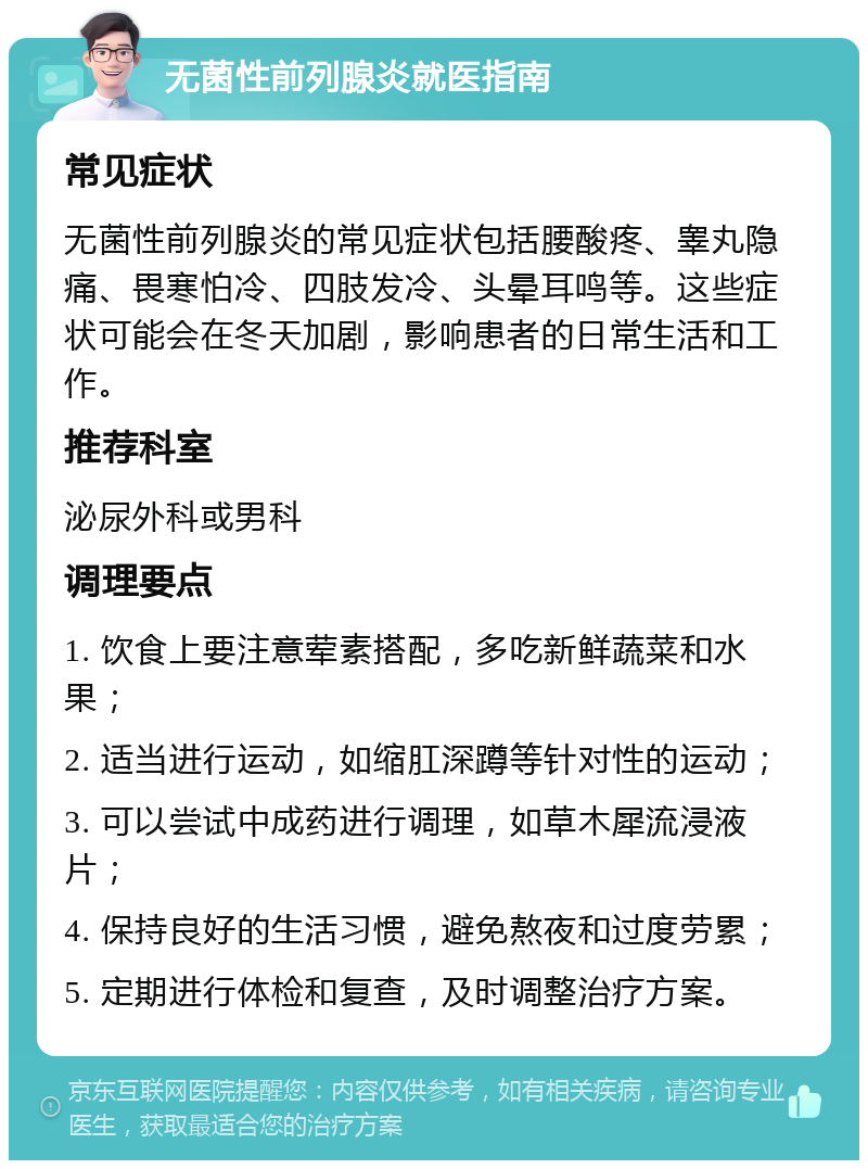 无菌性前列腺炎就医指南 常见症状 无菌性前列腺炎的常见症状包括腰酸疼、睾丸隐痛、畏寒怕冷、四肢发冷、头晕耳鸣等。这些症状可能会在冬天加剧，影响患者的日常生活和工作。 推荐科室 泌尿外科或男科 调理要点 1. 饮食上要注意荤素搭配，多吃新鲜蔬菜和水果； 2. 适当进行运动，如缩肛深蹲等针对性的运动； 3. 可以尝试中成药进行调理，如草木犀流浸液片； 4. 保持良好的生活习惯，避免熬夜和过度劳累； 5. 定期进行体检和复查，及时调整治疗方案。