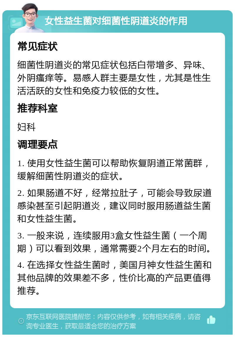 女性益生菌对细菌性阴道炎的作用 常见症状 细菌性阴道炎的常见症状包括白带增多、异味、外阴瘙痒等。易感人群主要是女性，尤其是性生活活跃的女性和免疫力较低的女性。 推荐科室 妇科 调理要点 1. 使用女性益生菌可以帮助恢复阴道正常菌群，缓解细菌性阴道炎的症状。 2. 如果肠道不好，经常拉肚子，可能会导致尿道感染甚至引起阴道炎，建议同时服用肠道益生菌和女性益生菌。 3. 一般来说，连续服用3盒女性益生菌（一个周期）可以看到效果，通常需要2个月左右的时间。 4. 在选择女性益生菌时，美国月神女性益生菌和其他品牌的效果差不多，性价比高的产品更值得推荐。