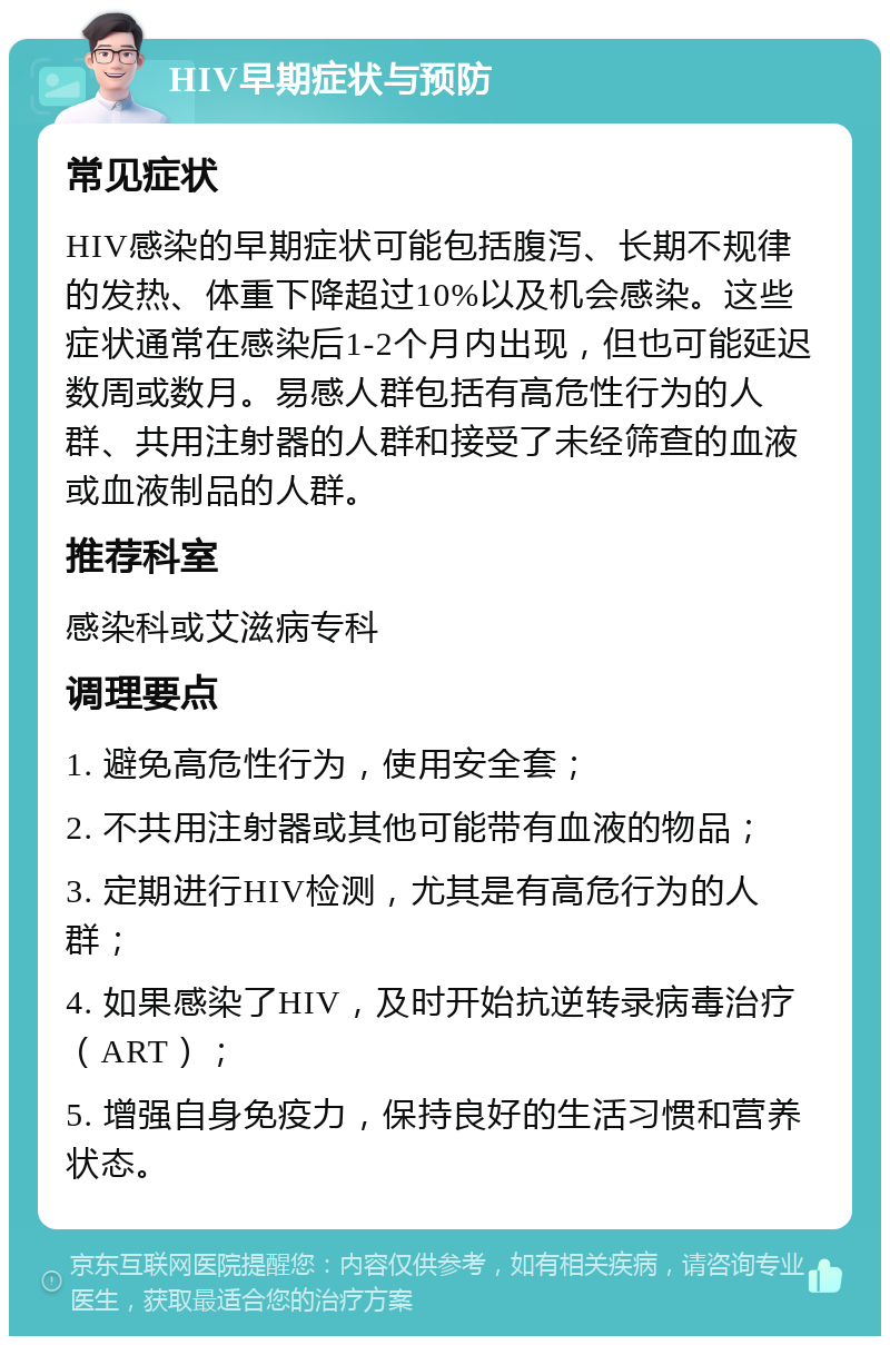 HIV早期症状与预防 常见症状 HIV感染的早期症状可能包括腹泻、长期不规律的发热、体重下降超过10%以及机会感染。这些症状通常在感染后1-2个月内出现，但也可能延迟数周或数月。易感人群包括有高危性行为的人群、共用注射器的人群和接受了未经筛查的血液或血液制品的人群。 推荐科室 感染科或艾滋病专科 调理要点 1. 避免高危性行为，使用安全套； 2. 不共用注射器或其他可能带有血液的物品； 3. 定期进行HIV检测，尤其是有高危行为的人群； 4. 如果感染了HIV，及时开始抗逆转录病毒治疗（ART）； 5. 增强自身免疫力，保持良好的生活习惯和营养状态。