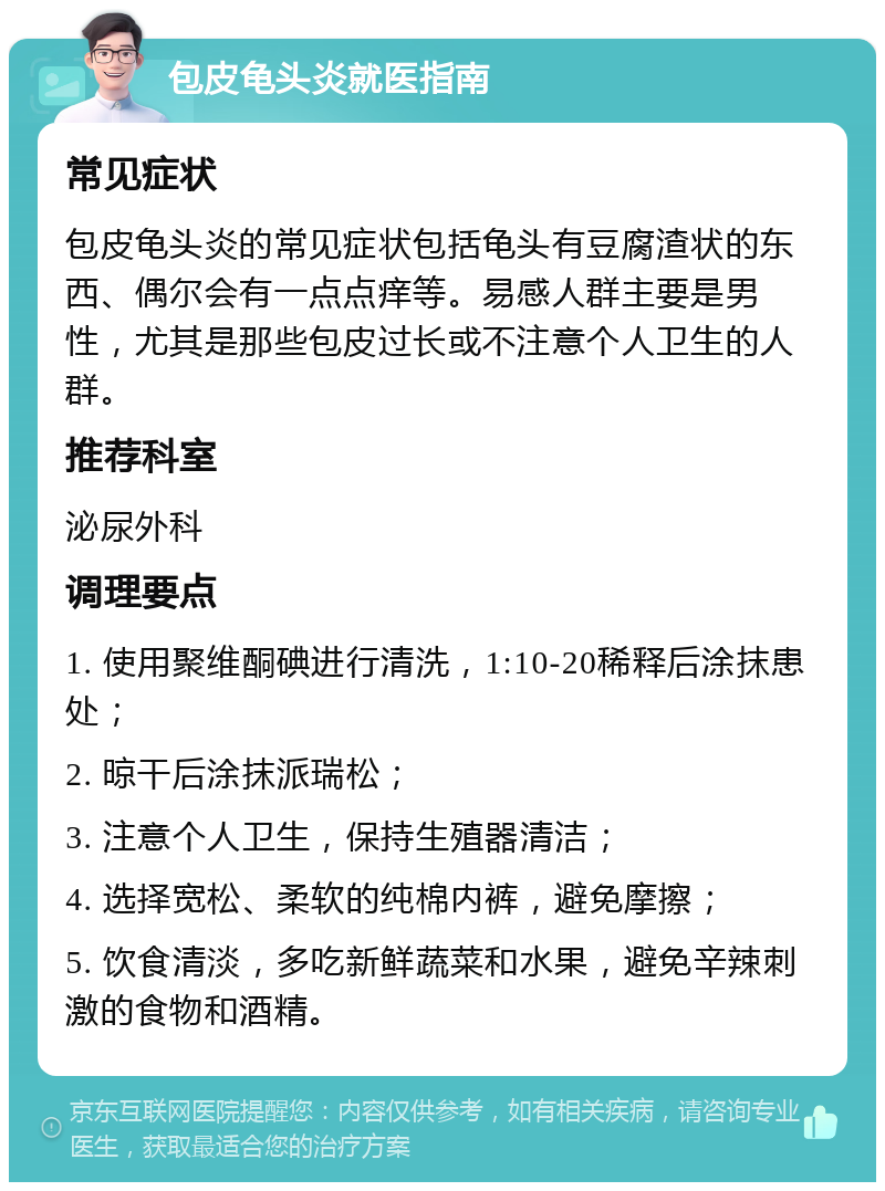 包皮龟头炎就医指南 常见症状 包皮龟头炎的常见症状包括龟头有豆腐渣状的东西、偶尔会有一点点痒等。易感人群主要是男性，尤其是那些包皮过长或不注意个人卫生的人群。 推荐科室 泌尿外科 调理要点 1. 使用聚维酮碘进行清洗，1:10-20稀释后涂抹患处； 2. 晾干后涂抹派瑞松； 3. 注意个人卫生，保持生殖器清洁； 4. 选择宽松、柔软的纯棉内裤，避免摩擦； 5. 饮食清淡，多吃新鲜蔬菜和水果，避免辛辣刺激的食物和酒精。