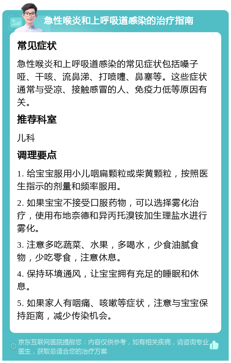 急性喉炎和上呼吸道感染的治疗指南 常见症状 急性喉炎和上呼吸道感染的常见症状包括嗓子哑、干咳、流鼻涕、打喷嚏、鼻塞等。这些症状通常与受凉、接触感冒的人、免疫力低等原因有关。 推荐科室 儿科 调理要点 1. 给宝宝服用小儿咽扁颗粒或柴黄颗粒，按照医生指示的剂量和频率服用。 2. 如果宝宝不接受口服药物，可以选择雾化治疗，使用布地奈德和异丙托溴铵加生理盐水进行雾化。 3. 注意多吃蔬菜、水果，多喝水，少食油腻食物，少吃零食，注意休息。 4. 保持环境通风，让宝宝拥有充足的睡眠和休息。 5. 如果家人有咽痛、咳嗽等症状，注意与宝宝保持距离，减少传染机会。