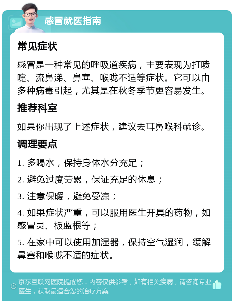 感冒就医指南 常见症状 感冒是一种常见的呼吸道疾病，主要表现为打喷嚏、流鼻涕、鼻塞、喉咙不适等症状。它可以由多种病毒引起，尤其是在秋冬季节更容易发生。 推荐科室 如果你出现了上述症状，建议去耳鼻喉科就诊。 调理要点 1. 多喝水，保持身体水分充足； 2. 避免过度劳累，保证充足的休息； 3. 注意保暖，避免受凉； 4. 如果症状严重，可以服用医生开具的药物，如感冒灵、板蓝根等； 5. 在家中可以使用加湿器，保持空气湿润，缓解鼻塞和喉咙不适的症状。