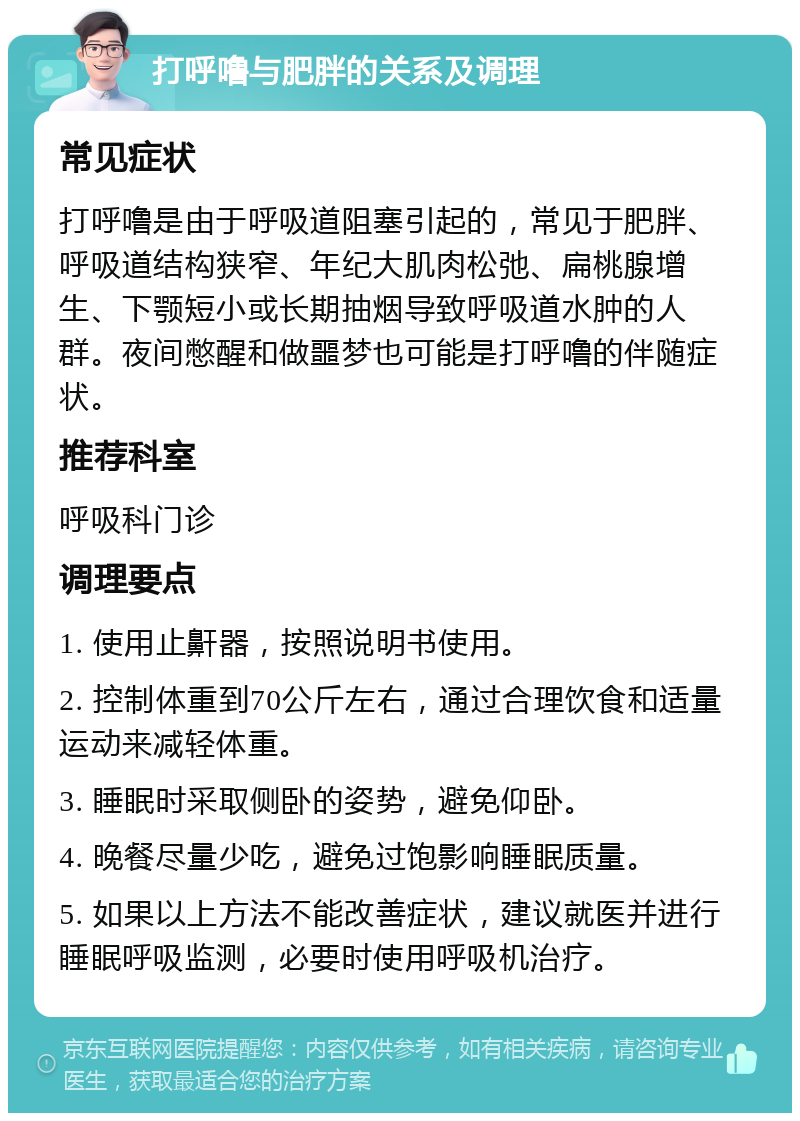 打呼噜与肥胖的关系及调理 常见症状 打呼噜是由于呼吸道阻塞引起的，常见于肥胖、呼吸道结构狭窄、年纪大肌肉松弛、扁桃腺增生、下颚短小或长期抽烟导致呼吸道水肿的人群。夜间憋醒和做噩梦也可能是打呼噜的伴随症状。 推荐科室 呼吸科门诊 调理要点 1. 使用止鼾器，按照说明书使用。 2. 控制体重到70公斤左右，通过合理饮食和适量运动来减轻体重。 3. 睡眠时采取侧卧的姿势，避免仰卧。 4. 晚餐尽量少吃，避免过饱影响睡眠质量。 5. 如果以上方法不能改善症状，建议就医并进行睡眠呼吸监测，必要时使用呼吸机治疗。