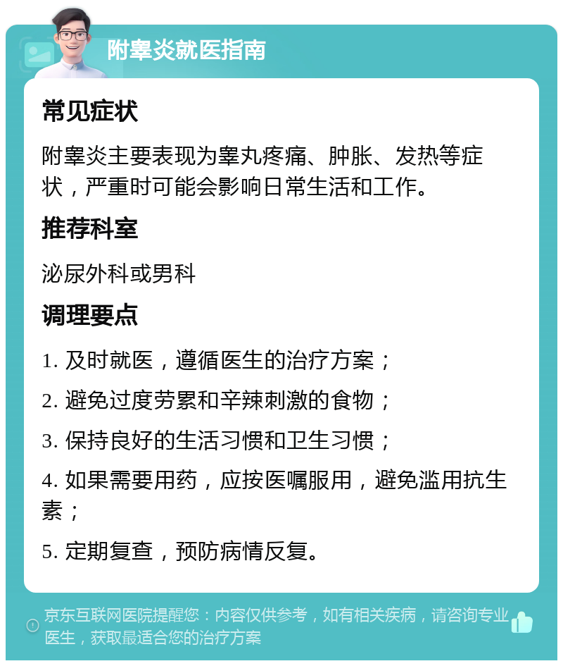 附睾炎就医指南 常见症状 附睾炎主要表现为睾丸疼痛、肿胀、发热等症状，严重时可能会影响日常生活和工作。 推荐科室 泌尿外科或男科 调理要点 1. 及时就医，遵循医生的治疗方案； 2. 避免过度劳累和辛辣刺激的食物； 3. 保持良好的生活习惯和卫生习惯； 4. 如果需要用药，应按医嘱服用，避免滥用抗生素； 5. 定期复查，预防病情反复。