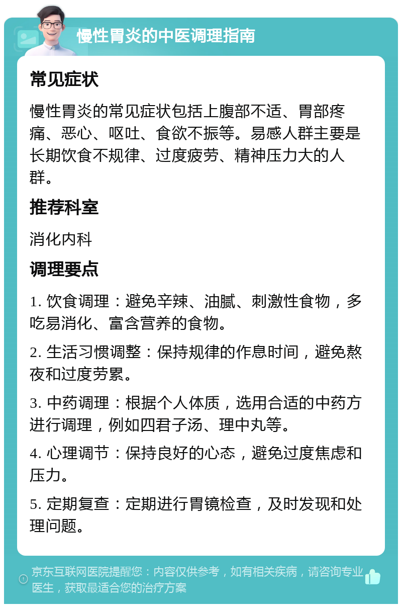 慢性胃炎的中医调理指南 常见症状 慢性胃炎的常见症状包括上腹部不适、胃部疼痛、恶心、呕吐、食欲不振等。易感人群主要是长期饮食不规律、过度疲劳、精神压力大的人群。 推荐科室 消化内科 调理要点 1. 饮食调理：避免辛辣、油腻、刺激性食物，多吃易消化、富含营养的食物。 2. 生活习惯调整：保持规律的作息时间，避免熬夜和过度劳累。 3. 中药调理：根据个人体质，选用合适的中药方进行调理，例如四君子汤、理中丸等。 4. 心理调节：保持良好的心态，避免过度焦虑和压力。 5. 定期复查：定期进行胃镜检查，及时发现和处理问题。