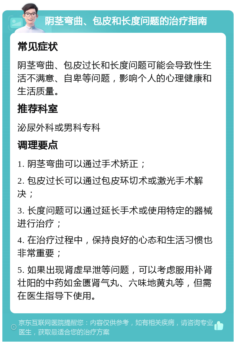 阴茎弯曲、包皮和长度问题的治疗指南 常见症状 阴茎弯曲、包皮过长和长度问题可能会导致性生活不满意、自卑等问题，影响个人的心理健康和生活质量。 推荐科室 泌尿外科或男科专科 调理要点 1. 阴茎弯曲可以通过手术矫正； 2. 包皮过长可以通过包皮环切术或激光手术解决； 3. 长度问题可以通过延长手术或使用特定的器械进行治疗； 4. 在治疗过程中，保持良好的心态和生活习惯也非常重要； 5. 如果出现肾虚早泄等问题，可以考虑服用补肾壮阳的中药如金匮肾气丸、六味地黄丸等，但需在医生指导下使用。