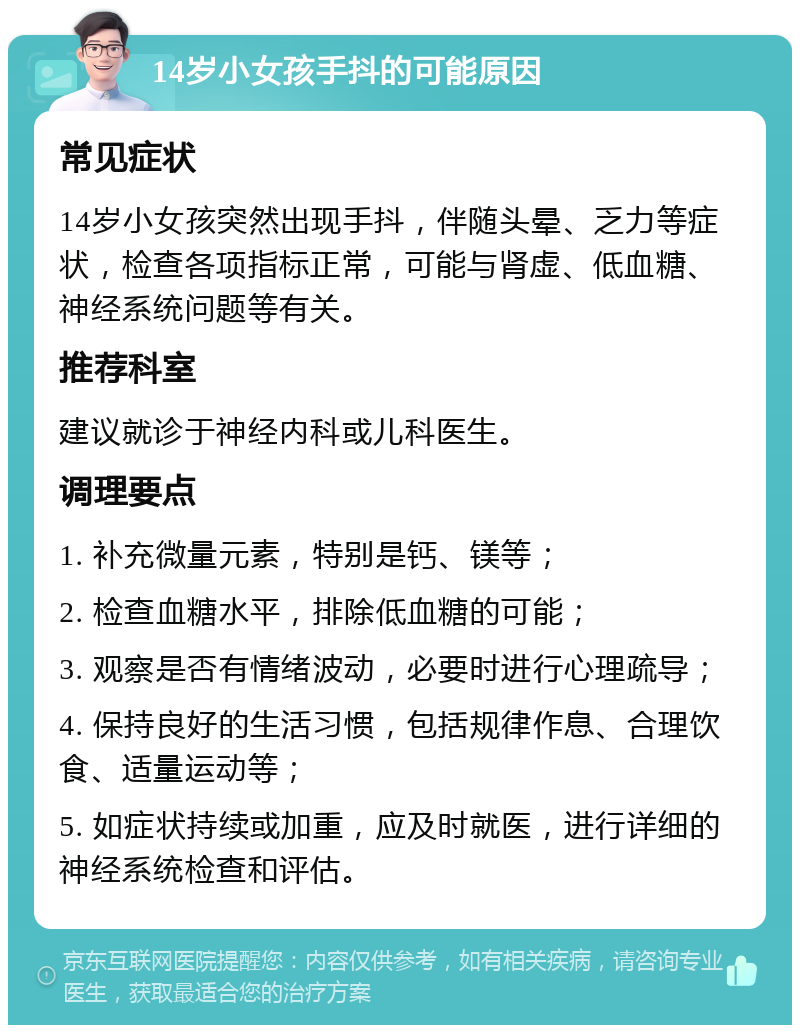 14岁小女孩手抖的可能原因 常见症状 14岁小女孩突然出现手抖，伴随头晕、乏力等症状，检查各项指标正常，可能与肾虚、低血糖、神经系统问题等有关。 推荐科室 建议就诊于神经内科或儿科医生。 调理要点 1. 补充微量元素，特别是钙、镁等； 2. 检查血糖水平，排除低血糖的可能； 3. 观察是否有情绪波动，必要时进行心理疏导； 4. 保持良好的生活习惯，包括规律作息、合理饮食、适量运动等； 5. 如症状持续或加重，应及时就医，进行详细的神经系统检查和评估。