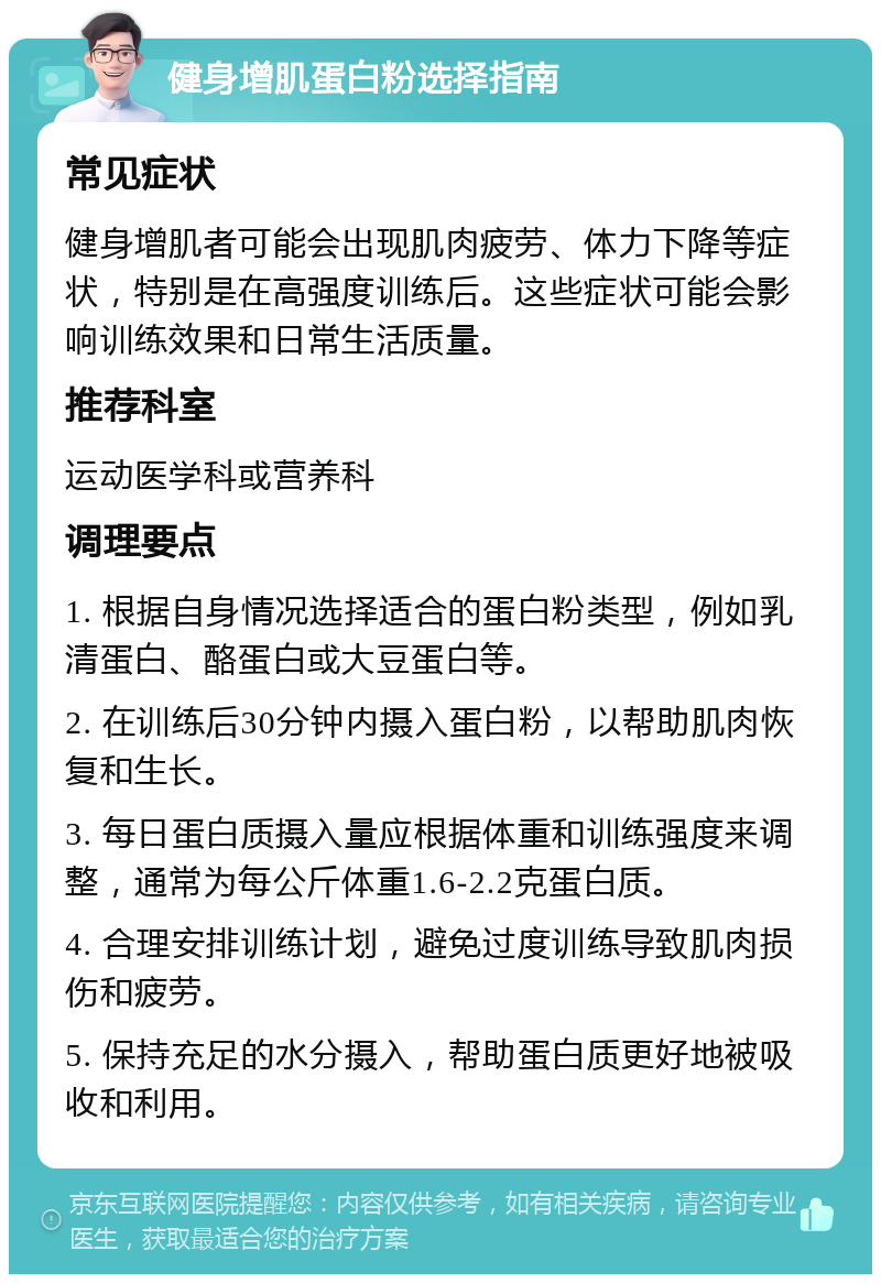 健身增肌蛋白粉选择指南 常见症状 健身增肌者可能会出现肌肉疲劳、体力下降等症状，特别是在高强度训练后。这些症状可能会影响训练效果和日常生活质量。 推荐科室 运动医学科或营养科 调理要点 1. 根据自身情况选择适合的蛋白粉类型，例如乳清蛋白、酪蛋白或大豆蛋白等。 2. 在训练后30分钟内摄入蛋白粉，以帮助肌肉恢复和生长。 3. 每日蛋白质摄入量应根据体重和训练强度来调整，通常为每公斤体重1.6-2.2克蛋白质。 4. 合理安排训练计划，避免过度训练导致肌肉损伤和疲劳。 5. 保持充足的水分摄入，帮助蛋白质更好地被吸收和利用。