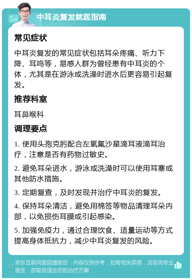 中耳炎复发就医指南 常见症状 中耳炎复发的常见症状包括耳朵疼痛、听力下降、耳鸣等，易感人群为曾经患有中耳炎的个体，尤其是在游泳或洗澡时进水后更容易引起复发。 推荐科室 耳鼻喉科 调理要点 1. 使用头孢克肟配合左氧氟沙星滴耳液滴耳治疗，注意是否有药物过敏史。 2. 避免耳朵进水，游泳或洗澡时可以使用耳塞或其他防水措施。 3. 定期复查，及时发现并治疗中耳炎的复发。 4. 保持耳朵清洁，避免用棉签等物品清理耳朵内部，以免损伤耳膜或引起感染。 5. 加强免疫力，通过合理饮食、适量运动等方式提高身体抵抗力，减少中耳炎复发的风险。