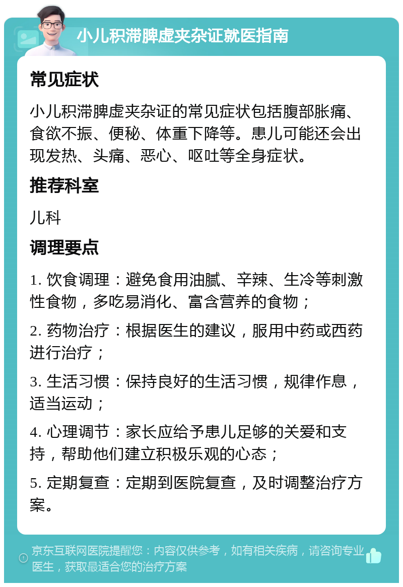 小儿积滞脾虚夹杂证就医指南 常见症状 小儿积滞脾虚夹杂证的常见症状包括腹部胀痛、食欲不振、便秘、体重下降等。患儿可能还会出现发热、头痛、恶心、呕吐等全身症状。 推荐科室 儿科 调理要点 1. 饮食调理：避免食用油腻、辛辣、生冷等刺激性食物，多吃易消化、富含营养的食物； 2. 药物治疗：根据医生的建议，服用中药或西药进行治疗； 3. 生活习惯：保持良好的生活习惯，规律作息，适当运动； 4. 心理调节：家长应给予患儿足够的关爱和支持，帮助他们建立积极乐观的心态； 5. 定期复查：定期到医院复查，及时调整治疗方案。