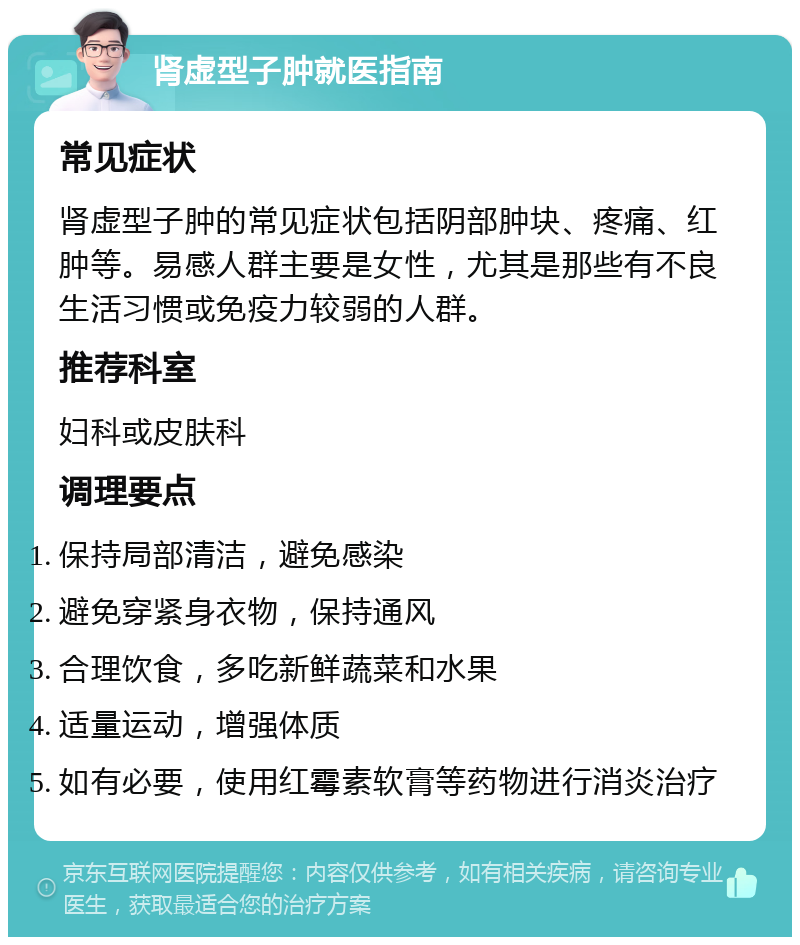 肾虚型子肿就医指南 常见症状 肾虚型子肿的常见症状包括阴部肿块、疼痛、红肿等。易感人群主要是女性，尤其是那些有不良生活习惯或免疫力较弱的人群。 推荐科室 妇科或皮肤科 调理要点 保持局部清洁，避免感染 避免穿紧身衣物，保持通风 合理饮食，多吃新鲜蔬菜和水果 适量运动，增强体质 如有必要，使用红霉素软膏等药物进行消炎治疗