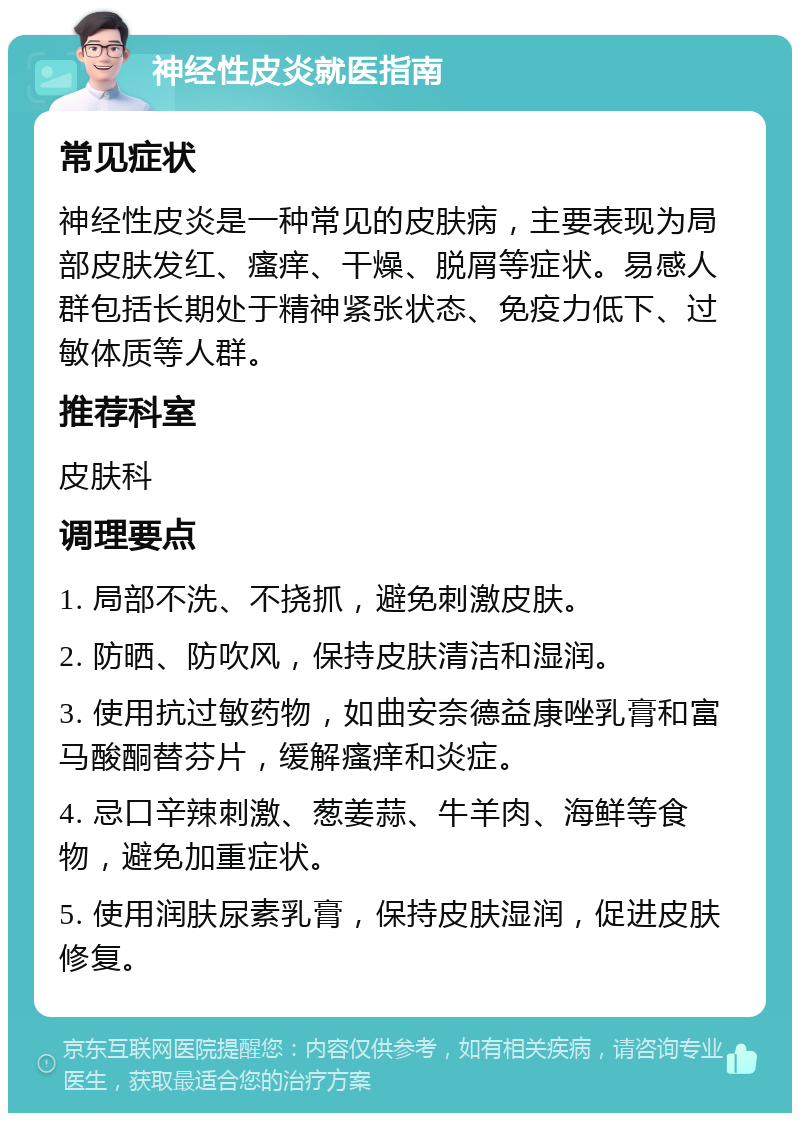 神经性皮炎就医指南 常见症状 神经性皮炎是一种常见的皮肤病，主要表现为局部皮肤发红、瘙痒、干燥、脱屑等症状。易感人群包括长期处于精神紧张状态、免疫力低下、过敏体质等人群。 推荐科室 皮肤科 调理要点 1. 局部不洗、不挠抓，避免刺激皮肤。 2. 防晒、防吹风，保持皮肤清洁和湿润。 3. 使用抗过敏药物，如曲安奈德益康唑乳膏和富马酸酮替芬片，缓解瘙痒和炎症。 4. 忌口辛辣刺激、葱姜蒜、牛羊肉、海鲜等食物，避免加重症状。 5. 使用润肤尿素乳膏，保持皮肤湿润，促进皮肤修复。