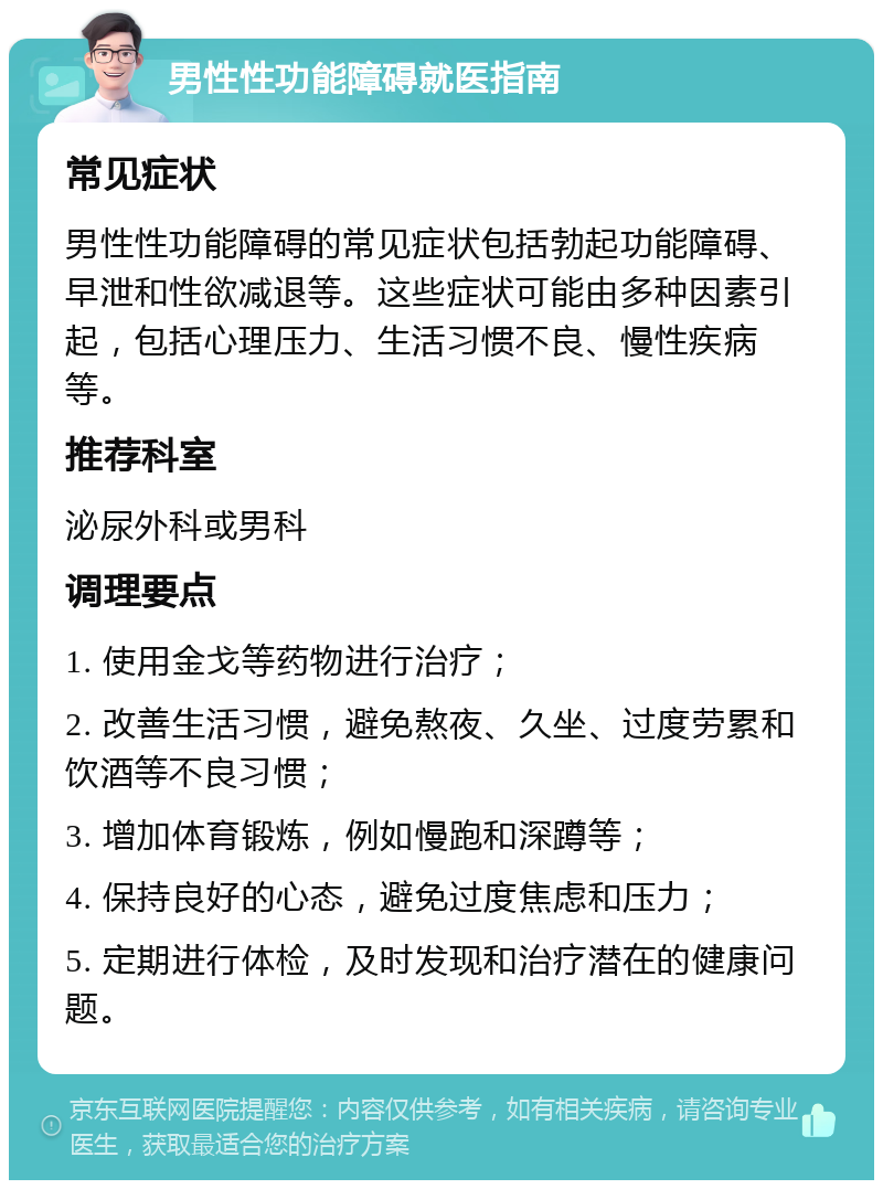 男性性功能障碍就医指南 常见症状 男性性功能障碍的常见症状包括勃起功能障碍、早泄和性欲减退等。这些症状可能由多种因素引起，包括心理压力、生活习惯不良、慢性疾病等。 推荐科室 泌尿外科或男科 调理要点 1. 使用金戈等药物进行治疗； 2. 改善生活习惯，避免熬夜、久坐、过度劳累和饮酒等不良习惯； 3. 增加体育锻炼，例如慢跑和深蹲等； 4. 保持良好的心态，避免过度焦虑和压力； 5. 定期进行体检，及时发现和治疗潜在的健康问题。