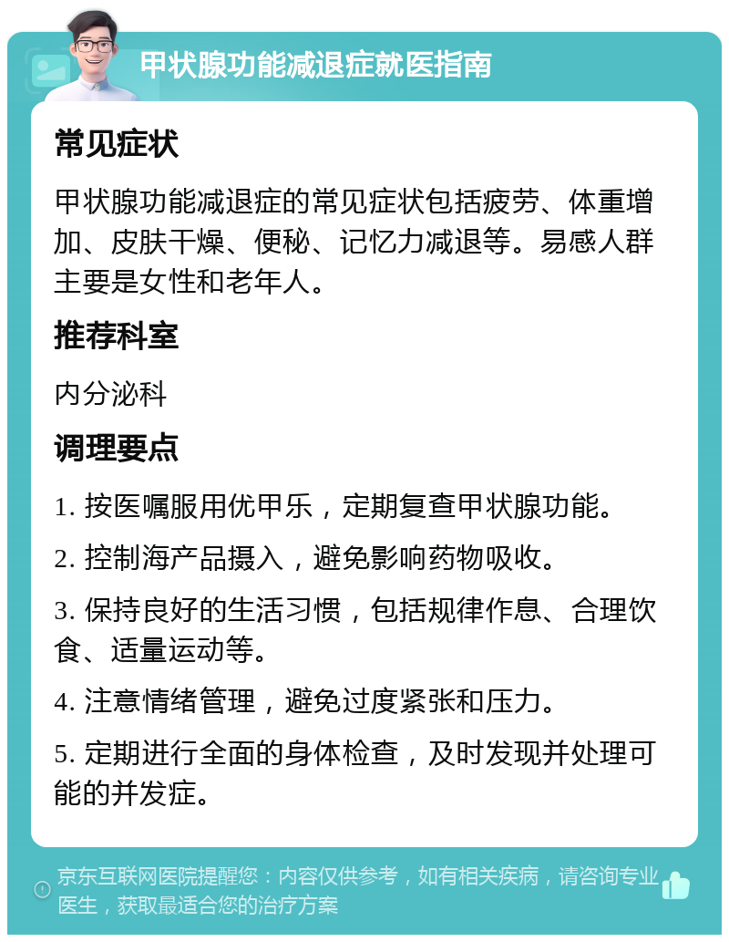 甲状腺功能减退症就医指南 常见症状 甲状腺功能减退症的常见症状包括疲劳、体重增加、皮肤干燥、便秘、记忆力减退等。易感人群主要是女性和老年人。 推荐科室 内分泌科 调理要点 1. 按医嘱服用优甲乐，定期复查甲状腺功能。 2. 控制海产品摄入，避免影响药物吸收。 3. 保持良好的生活习惯，包括规律作息、合理饮食、适量运动等。 4. 注意情绪管理，避免过度紧张和压力。 5. 定期进行全面的身体检查，及时发现并处理可能的并发症。