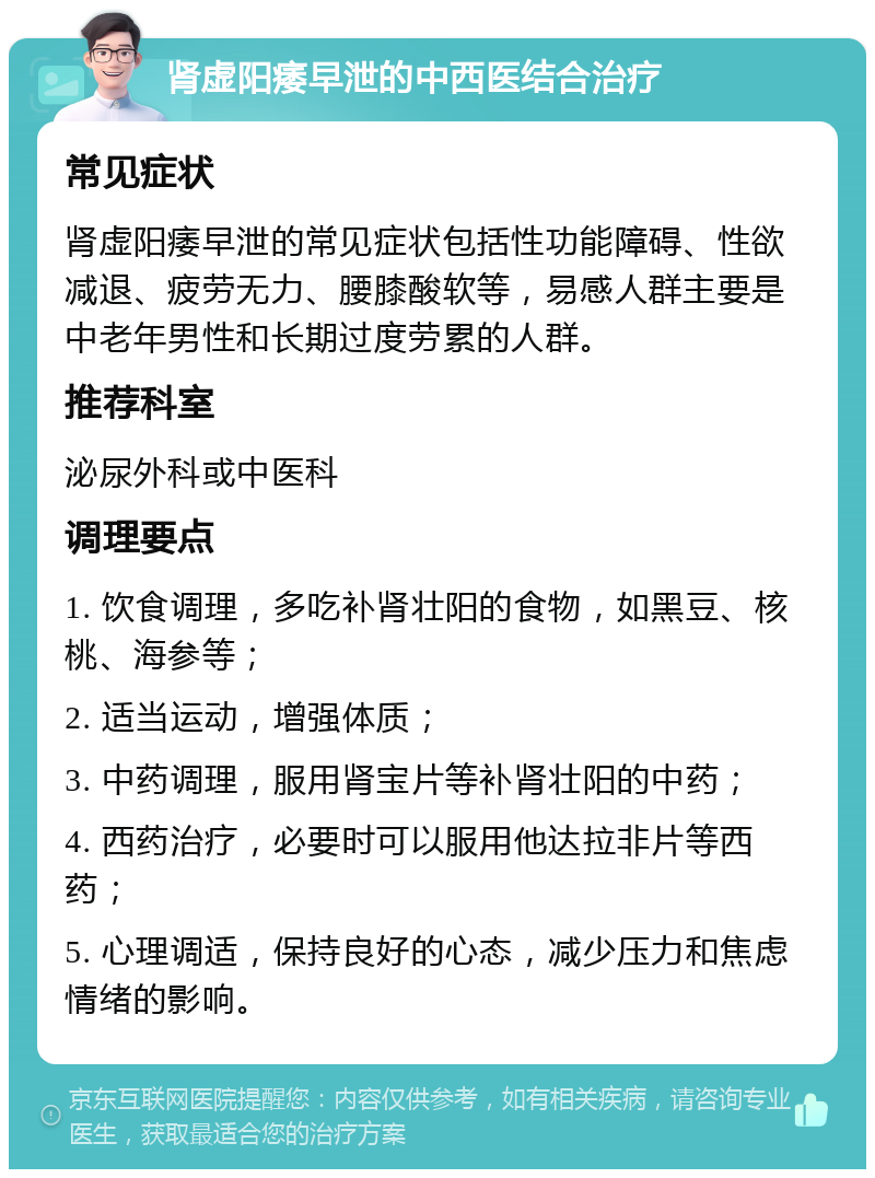 肾虚阳痿早泄的中西医结合治疗 常见症状 肾虚阳痿早泄的常见症状包括性功能障碍、性欲减退、疲劳无力、腰膝酸软等，易感人群主要是中老年男性和长期过度劳累的人群。 推荐科室 泌尿外科或中医科 调理要点 1. 饮食调理，多吃补肾壮阳的食物，如黑豆、核桃、海参等； 2. 适当运动，增强体质； 3. 中药调理，服用肾宝片等补肾壮阳的中药； 4. 西药治疗，必要时可以服用他达拉非片等西药； 5. 心理调适，保持良好的心态，减少压力和焦虑情绪的影响。