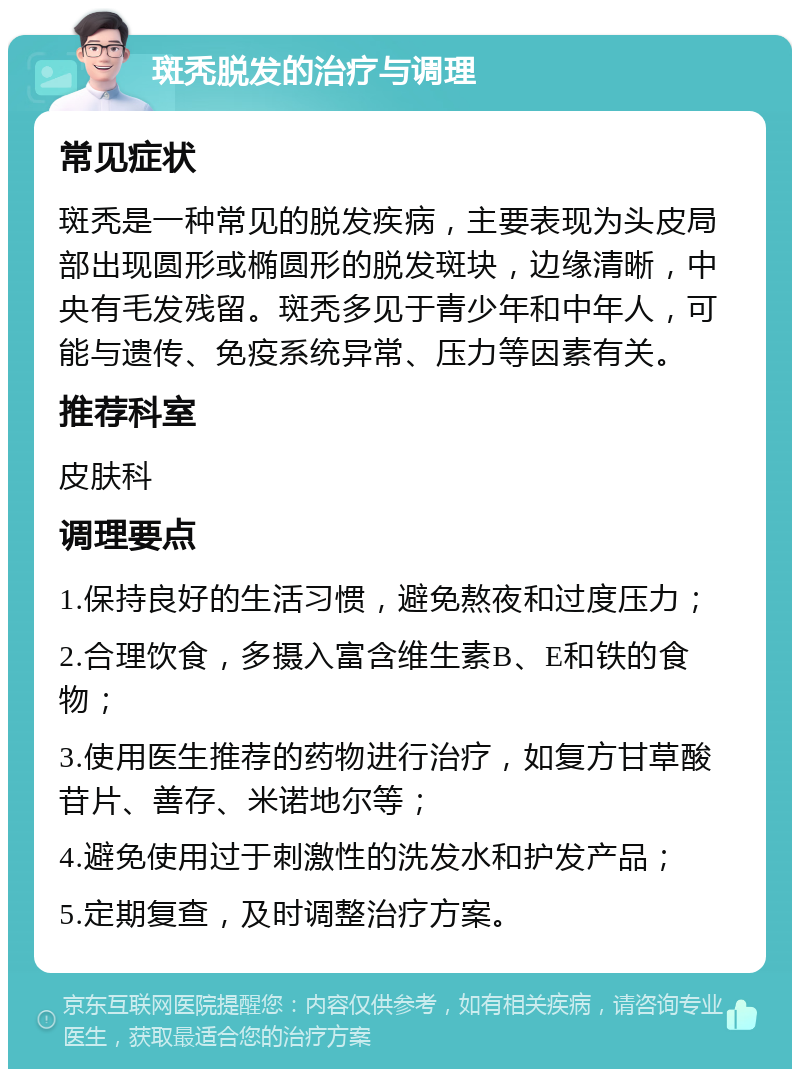 斑秃脱发的治疗与调理 常见症状 斑秃是一种常见的脱发疾病，主要表现为头皮局部出现圆形或椭圆形的脱发斑块，边缘清晰，中央有毛发残留。斑秃多见于青少年和中年人，可能与遗传、免疫系统异常、压力等因素有关。 推荐科室 皮肤科 调理要点 1.保持良好的生活习惯，避免熬夜和过度压力； 2.合理饮食，多摄入富含维生素B、E和铁的食物； 3.使用医生推荐的药物进行治疗，如复方甘草酸苷片、善存、米诺地尔等； 4.避免使用过于刺激性的洗发水和护发产品； 5.定期复查，及时调整治疗方案。