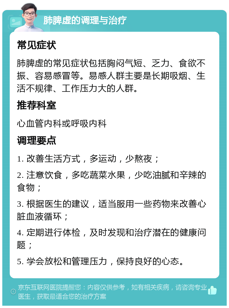 肺脾虚的调理与治疗 常见症状 肺脾虚的常见症状包括胸闷气短、乏力、食欲不振、容易感冒等。易感人群主要是长期吸烟、生活不规律、工作压力大的人群。 推荐科室 心血管内科或呼吸内科 调理要点 1. 改善生活方式，多运动，少熬夜； 2. 注意饮食，多吃蔬菜水果，少吃油腻和辛辣的食物； 3. 根据医生的建议，适当服用一些药物来改善心脏血液循环； 4. 定期进行体检，及时发现和治疗潜在的健康问题； 5. 学会放松和管理压力，保持良好的心态。