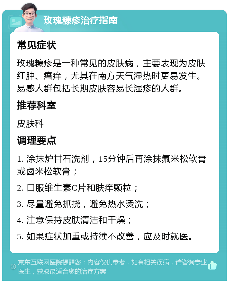 玫瑰糠疹治疗指南 常见症状 玫瑰糠疹是一种常见的皮肤病，主要表现为皮肤红肿、瘙痒，尤其在南方天气湿热时更易发生。易感人群包括长期皮肤容易长湿疹的人群。 推荐科室 皮肤科 调理要点 1. 涂抹炉甘石洗剂，15分钟后再涂抹氟米松软膏或卤米松软膏； 2. 口服维生素C片和肤痒颗粒； 3. 尽量避免抓挠，避免热水烫洗； 4. 注意保持皮肤清洁和干燥； 5. 如果症状加重或持续不改善，应及时就医。