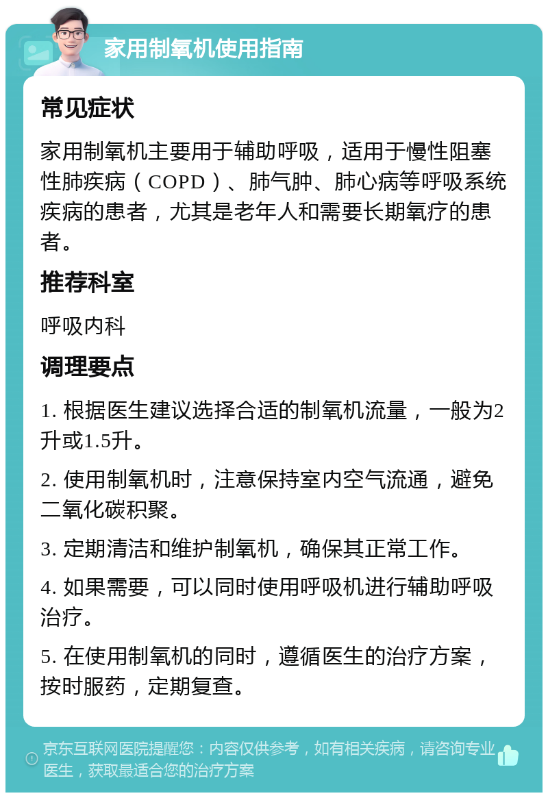 家用制氧机使用指南 常见症状 家用制氧机主要用于辅助呼吸，适用于慢性阻塞性肺疾病（COPD）、肺气肿、肺心病等呼吸系统疾病的患者，尤其是老年人和需要长期氧疗的患者。 推荐科室 呼吸内科 调理要点 1. 根据医生建议选择合适的制氧机流量，一般为2升或1.5升。 2. 使用制氧机时，注意保持室内空气流通，避免二氧化碳积聚。 3. 定期清洁和维护制氧机，确保其正常工作。 4. 如果需要，可以同时使用呼吸机进行辅助呼吸治疗。 5. 在使用制氧机的同时，遵循医生的治疗方案，按时服药，定期复查。