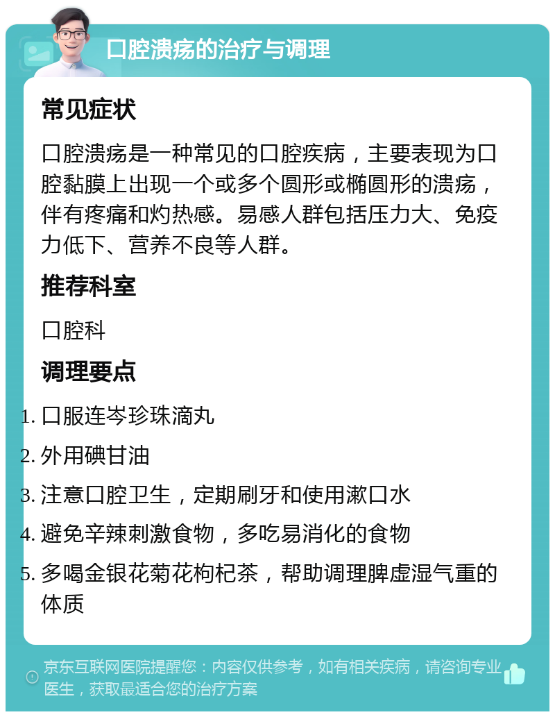 口腔溃疡的治疗与调理 常见症状 口腔溃疡是一种常见的口腔疾病，主要表现为口腔黏膜上出现一个或多个圆形或椭圆形的溃疡，伴有疼痛和灼热感。易感人群包括压力大、免疫力低下、营养不良等人群。 推荐科室 口腔科 调理要点 口服连岑珍珠滴丸 外用碘甘油 注意口腔卫生，定期刷牙和使用漱口水 避免辛辣刺激食物，多吃易消化的食物 多喝金银花菊花枸杞茶，帮助调理脾虚湿气重的体质