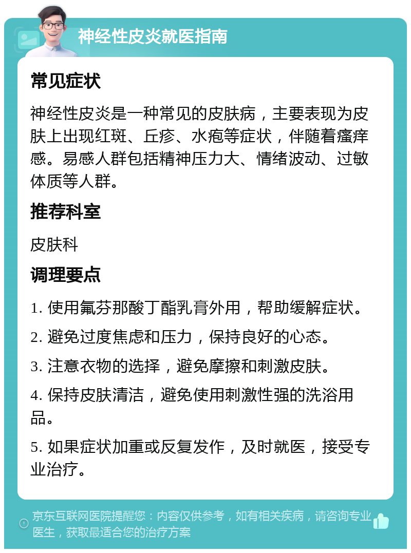 神经性皮炎就医指南 常见症状 神经性皮炎是一种常见的皮肤病，主要表现为皮肤上出现红斑、丘疹、水疱等症状，伴随着瘙痒感。易感人群包括精神压力大、情绪波动、过敏体质等人群。 推荐科室 皮肤科 调理要点 1. 使用氟芬那酸丁酯乳膏外用，帮助缓解症状。 2. 避免过度焦虑和压力，保持良好的心态。 3. 注意衣物的选择，避免摩擦和刺激皮肤。 4. 保持皮肤清洁，避免使用刺激性强的洗浴用品。 5. 如果症状加重或反复发作，及时就医，接受专业治疗。