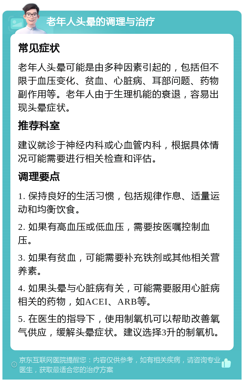 老年人头晕的调理与治疗 常见症状 老年人头晕可能是由多种因素引起的，包括但不限于血压变化、贫血、心脏病、耳部问题、药物副作用等。老年人由于生理机能的衰退，容易出现头晕症状。 推荐科室 建议就诊于神经内科或心血管内科，根据具体情况可能需要进行相关检查和评估。 调理要点 1. 保持良好的生活习惯，包括规律作息、适量运动和均衡饮食。 2. 如果有高血压或低血压，需要按医嘱控制血压。 3. 如果有贫血，可能需要补充铁剂或其他相关营养素。 4. 如果头晕与心脏病有关，可能需要服用心脏病相关的药物，如ACEI、ARB等。 5. 在医生的指导下，使用制氧机可以帮助改善氧气供应，缓解头晕症状。建议选择3升的制氧机。